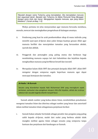 AC301Tamadun Islam
10
Wahyu pertama ini jelas menyarankan agar manusia berusaha membaca,
menulis, mencari dan meningkatkan pengetahuan di kalangan umatnya.
ii. Pendorong yang kuat ke arah pembentukkan sikap di mana individu yang
meneliti ayat-ayat al-Quran akan yakin betapa kuatnya gesaan Allah agar
manusia berfikir dan menciptakan tamadun yang berasaskan akidah,
syariah dan akhlak.
iii. Penggerak dan pemangkin yang paling utama dan berkesan bagi
membimbing manusia supaya lari dari kebodohan dan kejahilan kepada
menghasilkan manusia yang berfikiran kreatif dan inovatif.
iv. Merupakan kalam Allah SWT dan petunjuk daripada Allah SWT .Allah SWT
mengatur dengan sempurna segala keperluan manusia agar dapat
mencapai kemajuan dan tamadun.
Sunnah adalah sumber yang kedua dalam Islam; membolehkan pemahaman
mengenai tamadun Islam dan diterima sebagai sumber yang benar dan autoritatif
dalam melihat tamadun Islam sebagaimana penjelasan berikut:
i. Sunnah bukan sekadar bertindak sebagai penafsir dan pengulas yang paling
sahih kepada al-Quran, malah dari sudut yang berbeza adalah tidak
mungkin melihat agama Islam sebagai sesuatu yang sempurna tanpa
bantuan dan penjelasan dari kandungan as-Sunnah.
Al-Hadis / Al-Sunnah
Sesuatu yang disandarkan kepada Nabi Muhammad SAW yang merangkumi aspek
perkataan, perbuatan atau pengakuan ataupun sifat-sifat kejadian, akhlak dan sirahnya
sebelum dan sesudah baginda dilantik menjadi Rasul.
“Bacalah dengan nama Tuhanmu yang menciptakan. Dia menciptakan manusia
dari segumpal darah. Bacalah dan Tuhanmu itu Maha Pemurah,Yang Mengajar
dengan pena (tulis dan baca). Mengajarkan kepada manusia, apa yang belum
diketahui” ( Surah al-Alaq: 1-5)
 