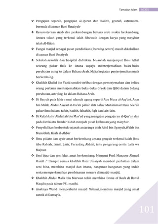 AC301Tamadun Islam
101
 Pengajian sejarah, pengajian al-Quran dan hadith, georafi, astronomi-
bermula di zaman Bani Umaiyah-
 Kesusasteraan Arab dan perkembangan bahasa arab makin berkembang.
Antara tokoh yang terkenal ialah Sibawaih dengan karya yang masyhur
ialah Al-Kitab.
 Fungsi masjid sebagai pusat pendidikan (learning centre) masih dikekalkan
di zaman Bani Umaiyah
 Sekolah-sekolah dan hospital didirikan. Muawiah menjemput Ibnu Athal
seorang pakar fizik ke istana supaya menterjemahkan buku-buku
perubatan asing ke dalam Bahasa Arab. Maka kegiatan penterjemahan mula
berkembang.
 Khalifah Khalid bin Yazid sendiri terlibat dengan penterjemahan dan beliau
orang pertama menterjemahkan buku-buku Greek dan Qibti dalam bidang
perubatan, astrologi ke dalam Bahasa Arab.
 Di Basrah pula lahir ramai ulamak agung seperti Abu Musa al-Asy’ari, Anas
bin Malik, Abdul Aswad al-Du’ali pakar ahli nahu, Muhammad Ibnu Seeren
pakar ilmu kalam, tafsir, hadith, falsafah, fiqh dan lain-lain.
 Di Kufah lahir Abdullah bin Mas’ud yang mengajar pengajaran al-Qur’an dan
pada ketika itu Bandar Kufah menjadi pusat keilmuan yang masyhur.
 Penyelidikan berbentuk sejarah antaranya oleh Abid bin Syaryah,Wahb bin
Munabbih, Kaab al-Ahbar
 Ilmu pidato dan syair amat berkembang antara penyair terkenal ialah Ibnu
Abu Rabiah, Jamil , Jarir, Farazdaq, Akhtal, iaitu pengarang cerita Laila wa
Majnun
 Seni bina dan seni khat amat berkembang. Menurut Prof. Manzoor Ahmad
Hanifi :” Hampir semua khalifah Bani Umaiyah memberi perhatian dalam
seni bina, membina masjid dan istana, bangunan-bangunan yang indah
serta memperkenalkan pembinanan menara di masjid-masjid,
 Khalifah Abdul Malik bin Marwan telah membina Dome of Rock di Baitul
Maqdis pada tahun 691 masihi.
 Anaknya Walid memperbaiki masjid Nabawi,membina masjid yang amat
cantik di Damsyik.
 