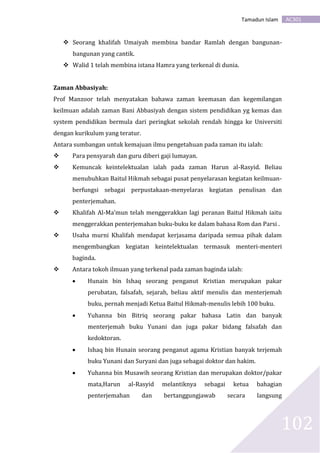 AC301Tamadun Islam
102
 Seorang khalifah Umaiyah membina bandar Ramlah dengan bangunan-
bangunan yang cantik.
 Walid 1 telah membina istana Hamra yang terkenal di dunia.
Zaman Abbasiyah:
Prof Manzoor telah menyatakan bahawa zaman keemasan dan kegemilangan
keilmuan adalah zaman Bani Abbasiyah dengan sistem pendidikan yg kemas dan
system pendidikan bermula dari peringkat sekolah rendah hingga ke Universiti
dengan kurikulum yang teratur.
Antara sumbangan untuk kemajuan ilmu pengetahuan pada zaman itu ialah:
 Para pensyarah dan guru diberi gaji lumayan.
 Kemuncak keintelektualan ialah pada zaman Harun al-Rasyid. Beliau
menubuhkan Baitul Hikmah sebagai pusat penyelarasan kegiatan keilmuan-
berfungsi sebagai perpustakaan-menyelaras kegiatan penulisan dan
penterjemahan.
 Khalifah Al-Ma’mun telah menggerakkan lagi peranan Baitul Hikmah iaitu
menggerakkan penterjemahan buku-buku ke dalam bahasa Rom dan Parsi .
 Usaha murni Khalifah mendapat kerjasama daripada semua pihak dalam
mengembangkan kegiatan keintelektualan termasuk menteri-menteri
baginda.
 Antara tokoh ilmuan yang terkenal pada zaman baginda ialah:
 Hunain bin Ishaq seorang penganut Kristian merupakan pakar
perubatan, falsafah, sejarah, beliau aktif menulis dan menterjemah
buku, pernah menjadi Ketua Baitul Hikmah-menulis lebih 100 buku.
 Yuhanna bin Bitriq seorang pakar bahasa Latin dan banyak
menterjemah buku Yunani dan juga pakar bidang falsafah dan
kedoktoran.
 Ishaq bin Hunain seorang penganut agama Kristian banyak terjemah
buku Yunani dan Suryani dan juga sebagai doktor dan hakim.
 Yuhanna bin Musawih seorang Kristian dan merupakan doktor/pakar
mata,Harun al-Rasyid melantiknya sebagai ketua bahagian
penterjemahan dan bertanggungjawab secara langsung
 