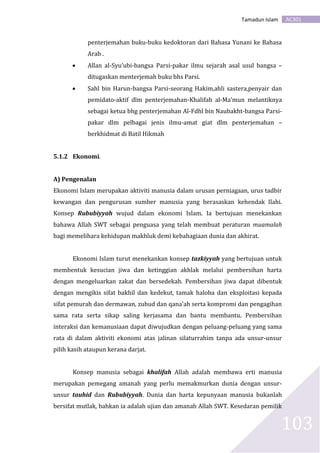 AC301Tamadun Islam
103
penterjemahan buku-buku kedoktoran dari Bahasa Yunani ke Bahasa
Arab .
 Allan al-Syu’ubi-bangsa Parsi-pakar ilmu sejarah asal usul bangsa –
ditugaskan menterjemah buku bhs Parsi.
 Sahl bin Harun-bangsa Parsi-seorang Hakim,ahli sastera,penyair dan
pemidato-aktif dlm penterjemahan-Khalifah al-Ma’mun melantiknya
sebagai ketua bhg penterjemahan Al-Fdhl bin Naubakht-bangsa Parsi-
pakar dlm pelbagai jenis ilmu-amat giat dlm penterjemahan –
berkhidmat di Batil Hikmah
5.1.2 Ekonomi.
A) Pengenalan
Ekonomi Islam merupakan aktiviti manusia dalam urusan perniagaan, urus tadbir
kewangan dan pengurusan sumber manusia yang berasaskan kehendak Ilahi.
Konsep Rububiyyah wujud dalam ekonomi Islam. Ia bertujuan menekankan
bahawa Allah SWT sebagai penguasa yang telah membuat peraturan muamalah
bagi memelihara kehidupan makhluk demi kebahagiaan dunia dan akhirat.
Ekonomi Islam turut menekankan konsep tazkiyyah yang bertujuan untuk
membentuk kesucian jiwa dan ketinggian akhlak melalui pembersihan harta
dengan mengeluarkan zakat dan bersedekah. Pembersihan jiwa dapat dibentuk
dengan mengikis sifat bakhil dan kedekut, tamak haloba dan eksploitasi kepada
sifat pemurah dan dermawan, zuhud dan qana’ah serta kompromi dan pengagihan
sama rata serta sikap saling kerjasama dan bantu membantu. Pembersihan
interaksi dan kemanusiaan dapat diwujudkan dengan peluang-peluang yang sama
rata di dalam aktiviti ekonomi atas jalinan silaturrahim tanpa ada unsur-unsur
pilih kasih ataupun kerana darjat.
Konsep manusia sebagai khalifah Allah adalah membawa erti manusia
merupakan pemegang amanah yang perlu memakmurkan dunia dengan unsur-
unsur tauhid dan Rububiyyah. Dunia dan harta kepunyaan manusia bukanlah
bersifat mutlak, bahkan ia adalah ujian dan amanah Allah SWT. Kesedaran pemilik
 