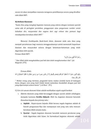 AC301Tamadun Islam
104
secara ini akan menjadikan manusia mengurus pemilikannya secara yang diredhai
oleh Allah SWT.
B) Definisi Ekonomi:
“Suatu ilmu yang mengkaji kegiatan manusia yang selaras dengan tuntutan syariah
sama ada di peringkat perolehan, penggunaan atau pengurusan sumber untuk
kebaikan diri, masyarakat dan negara dari segi rohani dan jasmani bagi
mendapatkan keredaan Allah SWT.”
Menurut Ensiklopedia Bank-bank Islam, ekonomi ialah satu ilmu yang
menjadi perantaraan bagi manusia menggunakannya untuk memenuhi keperluan
duniawi dan masyarakat selaras dengan ketentuan-ketentuan yang telah
digariskan oleh syarak.
Firman Allah SWT:
‫ا‬ ٰ‫و‬َ‫ب‬ِّ‫ٱلر‬ َ‫م‬َّ‫ر‬َ‫ح‬ َ‫و‬ َ‫ع‬ ۡ‫ي‬َ‫ب‬ۡ‫ٱل‬ ُ َّ‫ٱَّلل‬ َّ‫ل‬َ‫ح‬َ‫أ‬ َ‫و‬ۚ
“ Dan Allah telah menghalalkan jual beli dan telah mengharamkan riba”. (al-
Baqarah :275)
Firman Allah :
َ‫أ‬ ٰٓ َّ‫ال‬ِ‫إ‬ ِ‫ل‬ ِ‫ط‬ٰ‫ـ‬َ‫ب‬ۡ‫ٱل‬ِ‫ب‬ ‫ُم‬‫ڪ‬َ‫ن‬ ۡ‫ي‬َ‫ب‬ ‫م‬ُ‫ك‬َ‫ل‬‫ٲ‬ َ‫و‬ ۡ‫م‬َ‫أ‬ ‫ا‬ ٰٓ‫و‬ُ‫ل‬ُ‫ڪ‬ۡ‫أ‬َ‫ت‬ َ‫ال‬ ‫وا‬ُ‫ن‬َ‫م‬‫ا‬َ‫ء‬ َ‫ِين‬‫ذ‬َّ‫ل‬‫ٱ‬ ‫ا‬َ‫ه‬ُّ‫ي‬َ‫أ‬ٰٰٓ‫ـ‬َ‫ي‬ۡ‫م‬ُ‫ك‬‫ِّن‬‫م‬ ٍ۬‫اض‬َ‫ر‬َ‫ت‬ ‫ن‬َ‫ع‬ ً‫ة‬َ‫ر‬ٰ‫ـ‬َ‫ِج‬‫ت‬ َ‫ون‬ُ‫ك‬َ‫ت‬ ‫ن‬ۚۡ‫م‬ُ‫ك‬َ‫س‬ُُ‫ن‬َ‫أ‬ ‫ا‬ ٰٓ‫و‬ُ‫ل‬ُ‫ت‬ ۡ‫ق‬َ‫ت‬ َ‫ال‬ َ‫و‬َۚ َّ‫ٱَّلل‬ َّ‫ن‬ِ‫إ‬
‫ا‬ ًٍ۬‫م‬‫ِي‬‫ح‬َ‫ر‬ ۡ‫م‬ُ‫ك‬ِ‫ب‬ َ‫ان‬َ‫ك‬
“ Wahai orang yang beriman, janganlah kamu makan (ambil) harta di kalangan
kamu dengan cara yang batil (tidak betul) melainkan hendaklah dengan jual beli
yang dipersetujui antara kamu”. ( al-Nisa’ : 29 )
C) Ciri-ciri umum ekonomi Islam adalah melibatkan aspek-aspek berikut:
i. Aktiviti ekonomi yang tidak bercanggah dengan syarak adalah sebahagian
daripada tuntutan Fardhu Kifayah. Oleh itu, kegiatan ekonomi haruslah
diasaskan kepada dua prinsip iaitu :
a. Aqidah : Kepercayaan kepada Allah kerana segala kegiatan adalah di
bawah penguasaan-Nya dan mempunyai niat yang satu iaitu mencari
keredaan Allah semata-mata.
b. Syariat : Segala kegiatan ekonomi haruslah menurut peraturan yang
telah digariskan oleh Islam. Ini bermaksud kegiatan ekonomi adalah
 