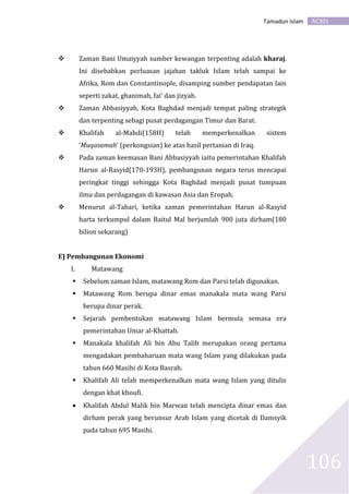 AC301Tamadun Islam
106
 Zaman Bani Umaiyyah sumber kewangan terpenting adalah kharaj.
Ini disebabkan perluasan jajahan takluk Islam telah sampai ke
Afrika, Rom dan Constantinople, disamping sumber pendapatan lain
seperti zakat, ghanimah, fai’ dan jizyah.
 Zaman Abbasiyyah, Kota Baghdad menjadi tempat paling strategik
dan terpenting sebagi pusat perdagangan Timur dan Barat.
 Khalifah al-Mahdi(158H) telah memperkenalkan sistem
’Muqasamah’ (perkongsian) ke atas hasil pertanian di Iraq.
 Pada zaman keemasan Bani Abbasiyyah iaitu pemerintahan Khalifah
Harun al-Rasyid(170-193H), pembangunan negara terus mencapai
peringkat tinggi sehingga Kota Baghdad menjadi pusat tumpuan
ilmu dan perdagangan di kawasan Asia dan Eropah.
 Menurut al-Tabari, ketika zaman pemerintahan Harun al-Rasyid
harta terkumpul dalam Baitul Mal berjumlah 900 juta dirham(180
bilion sekarang)
E) Pembangunan Ekonomi
I. Matawang
 Sebelum zaman Islam, matawang Rom dan Parsi telah digunakan.
 Matawang Rom berupa dinar emas manakala mata wang Parsi
berupa dinar perak.
 Sejarah pembentukan matawang Islam bermula semasa era
pemerintahan Umar al-Khattab.
 Manakala khalifah Ali bin Abu Talib merupakan orang pertama
mengadakan pembaharuan mata wang Islam yang dilakukan pada
tahun 660 Masihi di Kota Basrah.
 Khalifah Ali telah memperkenalkan mata wang Islam yang ditulis
dengan khat khoufi.
 Khalifah Abdul Malik bin Marwan telah mencipta dinar emas dan
dirham perak yang berunsur Arab Islam yang dicetak di Damsyik
pada tahun 695 Masihi.
 