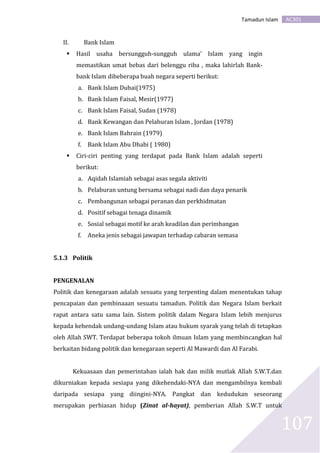 AC301Tamadun Islam
107
II. Bank Islam
 Hasil usaha bersungguh-sungguh ulama’ Islam yang ingin
memastikan umat bebas dari belenggu riba , maka lahirlah Bank-
bank Islam dibeberapa buah negara seperti berikut:
a. Bank Islam Dubai(1975)
b. Bank Islam Faisal, Mesir(1977)
c. Bank Islam Faisal, Sudan (1978)
d. Bank Kewangan dan Pelaburan Islam , Jordan (1978)
e. Bank Islam Bahrain (1979)
f. Bank Islam Abu Dhabi ( 1980)
 Ciri-ciri penting yang terdapat pada Bank Islam adalah seperti
berikut:
a. Aqidah Islamiah sebagai asas segala aktiviti
b. Pelaburan untung bersama sebagai nadi dan daya penarik
c. Pembangunan sebagai peranan dan perkhidmatan
d. Positif sebagai tenaga dinamik
e. Sosial sebagai motif ke arah keadilan dan perimbangan
f. Aneka jenis sebagai jawapan terhadap cabaran semasa
5.1.3 Politik
PENGENALAN
Politik dan kenegaraan adalah sesuatu yang terpenting dalam menentukan tahap
pencapaian dan pembinaaan sesuatu tamadun. Politik dan Negara Islam berkait
rapat antara satu sama lain. Sistem politik dalam Negara Islam lebih menjurus
kepada kehendak undang-undang Islam atau hukum syarak yang telah di tetapkan
oleh Allah SWT. Terdapat beberapa tokoh ilmuan Islam yang membincangkan hal
berkaitan bidang politik dan kenegaraan seperti Al Mawardi dan Al Farabi.
Kekuasaan dan pemerintahan ialah hak dan milik mutlak Allah S.W.T.dan
dikurniakan kepada sesiapa yang dikehendaki-NYA dan mengambilnya kembali
daripada sesiapa yang diingini-NYA. Pangkat dan kedudukan seseorang
merupakan perhiasan hidup (Zinat al-hayat), pemberian Allah S.W.T untuk
 