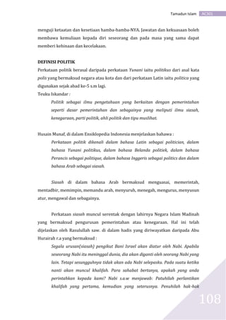 AC301Tamadun Islam
108
menguji ketaatan dan kesetiaan hamba-hamba-NYA. Jawatan dan kekuasaan boleh
membawa kemuliaan kepada diri seseorang dan pada masa yang sama dapat
memberi kehinaan dan kecelakaan.
DEFINISI POLITIK
Perkataan politik berasal daripada perkataan Yunani iaitu politikus dari asal kata
polis yang bermaksud negara atau kota dan dari perkataan Latin iaitu politica yang
digunakan sejak abad ke-5 s.m lagi.
Teuku Iskandar :
PoIitik sebagai iImu pengetahuan yang berkaitan dengan pemerintahan
seperti dasar pemerintahan dan sebagainya yang meIiputi iImu siasah,
kenegaraan, parti poIitik, ahIi poIitik dan tipu musIihat.
Husain Munaf, di dalam Ensiklopedia Indonesia menjelaskan bahawa :
Perkataan politik dikenali dalam bahasa Latin sebagai politician, dalam
bahasa Yunani politikus, dalam bahasa Belanda politiek, dalam bahasa
Perancis sebagai politique, dalam bahasa Inggeris sebagai politics dan dalam
bahasa Arab sebagai siasah.
Siasah di dalam bahasa Arab bermaksud menguasai, memerintah,
mentadbir, memimpin, memandu arah, menyuruh, menegah, mengurus, menyusun
atur, mengawal dan sebagainya.
Perkataan siasah muncul serentak dengan lahirnya Negara Islam Madinah
yang bermaksud pengurusan pemerintahan atau kenegaraan. Hal ini telah
dijelaskan oleh Rasulullah saw. di dalam hadis yang diriwayatkan daripada Abu
Hurairah r.a yang bermaksud :
Segala urusan(siasah) pengikut Bani Israel akan diatur oleh Nabi. Apabila
seseorang Nabi itu meninggal dunia, dia akan diganti oleh seorang Nabi yang
lain. Tetapi sesungguhnya tidak akan ada Nabi selepasku. Pada suatu ketika
nanti akan muncul khalifah. Para sahabat bertanya, apakah yang anda
perintahkan kepada kami? Nabi s.a.w menjawab: Patuhilah perlantikan
khalifah yang pertama, kemudian yang seterusnya. Penuhilah hak-hak
 