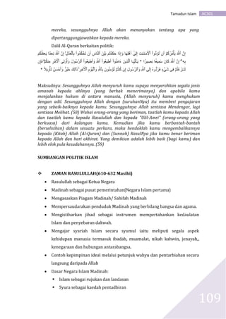 AC301Tamadun Islam
109
mereka, sesungguhnya Allah akan menanyakan tentang apa yang
dipertanggungjawabkan kepada mereka.
Dalil Al-Quran berkaitan politik:
‫ُوا‬‫م‬ُ‫ك‬ ۡ‫ح‬َ‫ت‬ ‫ن‬َ‫أ‬ ِ‫اس‬َّ‫ن‬‫ٱل‬ َ‫ن‬ ۡ‫ي‬َ‫ب‬ ‫م‬ُ‫ت‬ ۡ‫م‬َ‫ك‬َ‫ح‬ ‫ا‬َ‫ذ‬ِ‫إ‬ َ‫و‬ ‫ا‬َ‫ه‬ِ‫ل‬ ۡ‫ه‬َ‫أ‬ ٰٰٓ‫ى‬َ‫ل‬ِ‫إ‬ ِ‫ت‬ٰ‫ـ‬َ‫ن‬ٰ‫ـ‬َ‫م‬َ ۡ‫ٱۡل‬ ‫ُّوا‬‫د‬ َ‫ؤ‬ُ‫ت‬ ‫ن‬َ‫أ‬ ۡ‫م‬ُ‫ك‬ُ‫ر‬ُ‫م‬ۡ‫أ‬َ‫ي‬ َ َّ‫ٱَّلل‬ َّ‫ن‬ِ‫إ‬ِ‫ل‬ ۡ‫د‬َ‫ع‬ۡ‫ٱل‬ِ‫ب‬ۚ‫م‬ُ‫ك‬ُُِ‫ع‬َ‫ي‬ ‫َّا‬‫م‬ِ‫ع‬ِ‫ن‬ َ َّ‫ٱَّلل‬ َّ‫ن‬ِ‫إ‬
ۤ‫ۦ‬ِ‫ه‬ِ‫ب‬ۗ‫ا‬ ًٍ۬‫ير‬ َِِ‫ب‬ ‫ا‬َ‫ِيع‬‫م‬َ‫س‬ َ‫ان‬َ‫ك‬ َ َّ‫ٱَّلل‬ َّ‫ن‬ِ‫إ‬*‫ا‬َ‫ہ‬ُّ‫ي‬َ‫أ‬ٰٰٓ‫ـ‬َ‫ي‬َ‫ِين‬‫ذ‬َّ‫ل‬‫ٱ‬ٰٓ‫و‬ُ‫ن‬َ‫م‬‫ا‬َ‫ء‬‫ا‬‫ُوا‬‫ع‬‫ي‬ ِ‫ط‬َ‫أ‬َ َّ‫ٱَّلل‬‫ُوا‬‫ع‬‫ي‬ ِ‫ط‬َ‫أ‬ َ‫و‬َ‫ل‬‫ُو‬‫س‬َّ‫ٱلر‬‫ِى‬‫ل‬‫و‬ُ‫أ‬ َ‫و‬ِ‫ر‬ ۡ‫م‬َ ۡ‫ٱۡل‬ۡ‫م‬ُ‫ك‬‫ِن‬‫م‬ۖ‫ن‬ِ‫إ‬َ‫ف‬
ۡ‫م‬ُ‫ت‬ ۡ‫ع‬َ‫ز‬ٰ‫ـ‬َ‫ن‬َ‫ت‬‫ِى‬‫ف‬ٍ۬‫ء‬ ۡ‫ى‬َ‫ش‬ُ‫ه‬‫ُّو‬‫د‬ُ‫ر‬َ‫ف‬‫ى‬َ‫ل‬ِ‫إ‬ِ َّ‫ٱَّلل‬ِ‫ُول‬‫س‬َّ‫ٱلر‬ َ‫و‬‫ن‬ِ‫إ‬ۡ‫م‬ُ‫ت‬‫ن‬ُ‫ك‬َ‫ون‬ُ‫ن‬ِ‫م‬ ۡ‫ؤ‬ُ‫ت‬ِ َّ‫ٱَّلل‬ِ‫ب‬ِ‫م‬ ۡ‫و‬َ‫ي‬ۡ‫ٱل‬ َ‫و‬َ ۡ‫ٱۡل‬ِ‫ِر‬‫خ‬ًۚ‫ال‬‫ي‬ِ‫و‬ۡ‫أ‬َ‫ت‬ ُ‫ن‬َ‫س‬ ۡ‫ح‬َ‫أ‬ َ‫و‬ ٍ۬‫ر‬ ۡ‫ي‬َ‫خ‬ ََِ‫ل‬‫ٲ‬َ‫ذ‬*
Maksudnya: Sesungguhnya Allah menyuruh kamu supaya menyerahkan segala jenis
amanah kepada ahlinya (yang berhak menerimanya) dan apabila kamu
menjalankan hukum di antara manusia, (Allah menyuruh) kamu menghukum
dengan adil. Sesungguhnya Allah dengan (suruhanNya) itu memberi pengajaran
yang sebaik-baiknya kepada kamu. Sesungguhnya Allah sentiasa Mendengar, lagi
sentiasa Melihat. (58) Wahai orang-orang yang beriman, taatlah kamu kepada Allah
dan taatlah kamu kepada Rasulullah dan kepada "Ulil-Amri" (orang-orang yang
berkuasa) dari kalangan kamu. Kemudian jika kamu berbantah-bantah
(berselisihan) dalam sesuatu perkara, maka hendaklah kamu mengembalikannya
kepada (Kitab) Allah (Al-Quran) dan (Sunnah) RasulNya jika kamu benar beriman
kepada Allah dan hari akhirat. Yang demikian adalah lebih baik (bagi kamu) dan
lebih elok pula kesudahannya. (59)
SUMBANGAN POLITIK ISLAM
 ZAMAN RASULULLAH(610-632 Masihi)
 Rasulullah sebagai Ketua Negara
 Madinah sebagai pusat pemerintahan(Negara Islam pertama)
 Mengasaskan Piagam Madinah/ Sahifah Madinah
 Mempersaudarakan penduduk Madinah yang berbilang bangsa dan agama.
 Mengistiharkan jihad sebagai instrumen mempertahankan kedaulatan
Islam dan penyebaran dakwah.
 Mengajar syariah Islam secara syumul iaitu meliputi segala aspek
kehidupan manusia termasuk ibadah, muamalat, nikah kahwin, jenayah,,
kenegaraan dan hubungan antarabangsa.
 Contoh kepimpinan ideal melalui petunjuk wahyu dan pentarbiahan secara
langsung daripada Allah
 Dasar Negara Islam Madinah:
 Islam sebagai rujukan dan landasan
 Syura sebagai kaedah pentadbiran
 