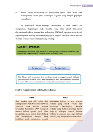 AC301Tamadun Islam
11
ii. Bukan sahaja menggambarkan keseluruhan agama Islam tetapi juga
memaparkan secara jelas kandungan al-Quran yang menjadi pegangan
orang Islam
Dr. Hamidullah dalam bukunya “Introduction to Islam” antara lain
mengatakan, “kepentingan hadis kepada orang Islam adalah bertambah
disebabkan oleh fakta bahawa Nabi Muhammad SAW tidak hanya mengajar tetapi
juga mengambil peluang meletakkan pengajaran Baginda ke dalam amalan-amalan
di dalam semua urusan kehidupan yang penting”.
Sumber yang disepakati terbahagi kepada dua:
IJMAK QIYAS
Kata sepakat para ahli ijtihad dari
kalangan umat Nabi Muhammad SAW di
satu-satu masa tertentu selepas
kewafatan Rasulullah SAW mengenai
sesuatu hukum syarak. Ijmak ialah
kesepakatan para ulama dalam bidang
ilmu pengetahuan tertentu, yang
berijtihad untuk menetapkan sesuatu
Meletakkan hukum ke atas sesuatu
perkara yang masih belum ada
hukumnya, berdasarkan kepada
perkara yang thabit hukumnya dalam
al-Quran mahupun sunnah kerana
terdapat persamaan dari segi illahnya
(alasan) yang ada pada hukum tersebut.
Akal
Tamadun LainPengalaman
Sumber Tambahan
Disamping dua sumber yang terbesar ini, terdapat juga sumber-sumber lain yang
menyokong perkembangan tamadun islam, antaranya ialah:
Akal (fikiran) ialah pencurahan daya pemikiran secara bersungguh-sungguh (ijtihad),
bagi mendapatkan hukum syara’. Namun disebabkan ianya merupakan hasil pemikiran
manusia, tidak semua yang diputuskan mendapat kesepakatan para ulama’.
 
