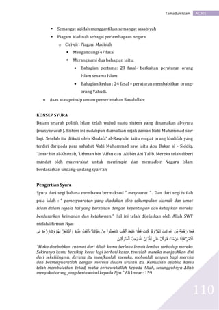 AC301Tamadun Islam
110
 Semangat aqidah menggantikan semangat assabiyah
 Piagam Madinah sebagai perlembagaan negara.
o Ciri-ciri Piagam Madinah
 Mengandungi 47 fasal
 Merangkumi dua bahagian iaitu:
 Bahagian pertama: 23 fasal- berkaitan peraturan orang
Islam sesama Islam
 Bahagian kedua : 24 fasal – peraturan membabitkan orang-
orang Yahudi.
 Asas atau prinsip umum pemerintahan Rasulullah:
KONSEP SYURA
Dalam sejarah politik Islam telah wujud suatu sistem yang dinamakan al-syura
(musyawarah). Sistem ini sudahpun diamalkan sejak zaman Nabi Muhammad saw
lagi. Setelah itu diikuti oleh Khulafa’ al-Rasyidin iaitu empat orang khalifah yang
terdiri daripada para sahabat Nabi Muhammad saw iaitu Abu Bakar al - Siddiq,
‘Umar bin al-Khattab, ‘Uthman bin ‘Affan dan ‘Ali bin Abi Talib. Mereka telah diberi
mandat oleh masyarakat untuk memimpin dan mentadbir Negara Islam
berdasarkan undang-undang syari’ah
Pengertian Syura
Syura dari segi bahasa membawa bermaksud “ mesyuarat ” . Dan dari segi istilah
pula ialah : “ pemesyuaratan yang diadakan oleh sekumpulan ulamak dan umat
Islam dalam segala hal yang berkaitan dengan kepentingan dan kebajikan mereka
berdasarkan keimanan dan ketakwaan.” Hal ini telah dijelaskan oleh Allah SWT
melalui firman Nya:
َ‫ل‬ َ‫نت‬ِ‫ل‬ ِ َّ‫ٱَّلل‬ َ‫ِّن‬‫م‬ ٍ۬‫ة‬َ‫م‬ ۡ‫ح‬َ‫ر‬ ‫ا‬َ‫م‬ِ‫ب‬َ‫ف‬ۡ‫ُم‬‫ه‬ََِۖ‫ل‬ ۡ‫و‬َ‫ح‬ ۡ‫ن‬ِ‫م‬ ‫ُّوا‬َُُّ‫َن‬َ ِ‫ب‬ۡ‫ل‬َ‫ق‬ۡ‫ٱل‬ َُ‫ِي‬‫ل‬ََ ‫ا‬ً‫ا‬َُ‫ف‬ َ‫نت‬ُ‫ك‬ ۡ‫و‬َ‫ل‬ َ‫و‬ۖ‫ِى‬‫ف‬ ۡ‫ُم‬‫ه‬ ۡ‫ر‬ِ‫او‬َ‫ش‬ َ‫و‬ ۡ‫ُم‬‫ه‬َ‫ل‬ ۡ‫ِر‬ُ َۡۡ‫ت‬ ۡ‫ٱس‬ َ‫و‬ ۡ‫ُم‬‫ہ‬ ۡ‫ن‬َ‫ع‬ ُُ ۡ‫ٱع‬َ‫ف‬
ِ‫ر‬ ۡ‫م‬َ ۡ‫ٱۡل‬ِۖ َّ‫ٱَّلل‬ ‫ى‬َ‫ل‬َ‫ع‬ ۡ‫ل‬َّ‫ك‬ َ‫و‬َ‫ت‬َ‫ف‬ َ‫ت‬ ۡ‫م‬َ‫ز‬َ‫ع‬ ‫ا‬َ‫ذ‬ِ‫إ‬َ‫ف‬َۚ‫ِين‬‫ل‬ِّ‫ك‬ َ‫و‬َ‫ت‬ُ‫م‬ۡ‫ٱل‬ ُّ‫ِب‬‫ح‬ُ‫ي‬ َ َّ‫ٱَّلل‬ َّ‫ن‬ِ‫إ‬
“Maka disebabkan rahmat dari Allah kamu berlaku lemah lembut terhadap mereka.
Sekiranya kamu bersikap keras lagi berhati kasar, tentulah mereka menjauhkan diri
dari sekelilingmu. Kerana itu maafkanlah mereka, mohonlah ampun bagi mereka
dan bermesyuaratlah dengan mereka dalam urusan itu. Kemudian apabila kamu
telah membulatkan tekad, maka bertawakallah kepada Allah, sesungguhnya Allah
menyukai orang yang bertawakal kepada Nya.” Ali Imran: 159
 