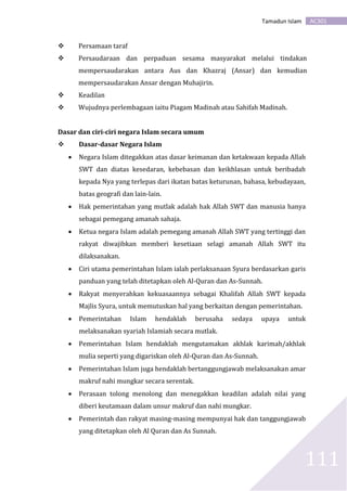 AC301Tamadun Islam
111
 Persamaan taraf
 Persaudaraan dan perpaduan sesama masyarakat melalui tindakan
mempersaudarakan antara Aus dan Khazraj (Ansar) dan kemudian
mempersaudarakan Ansar dengan Muhajirin.
 Keadilan
 Wujudnya perlembagaan iaitu Piagam Madinah atau Sahifah Madinah.
Dasar dan ciri-ciri negara Islam secara umum
 Dasar-dasar Negara Islam
 Negara Islam ditegakkan atas dasar keimanan dan ketakwaan kepada Allah
SWT dan diatas kesedaran, kebebasan dan keikhlasan untuk beribadah
kepada Nya yang terlepas dari ikatan batas keturunan, bahasa, kebudayaan,
batas geografi dan lain-lain.
 Hak pemerintahan yang mutlak adalah hak Allah SWT dan manusia hanya
sebagai pemegang amanah sahaja.
 Ketua negara Islam adalah pemegang amanah Allah SWT yang tertinggi dan
rakyat diwajibkan memberi kesetiaan selagi amanah Allah SWT itu
dilaksanakan.
 Ciri utama pemerintahan Islam ialah perlaksanaan Syura berdasarkan garis
panduan yang telah ditetapkan oleh Al-Quran dan As-Sunnah.
 Rakyat menyerahkan kekuasaannya sebagai Khalifah Allah SWT kepada
Majlis Syura, untuk memutuskan hal yang berkaitan dengan pemerintahan.
 Pemerintahan Islam hendaklah berusaha sedaya upaya untuk
melaksanakan syariah Islamiah secara mutlak.
 Pemerintahan Islam hendaklah mengutamakan akhlak karimah/akhlak
mulia seperti yang digariskan oleh Al-Quran dan As-Sunnah.
 Pemerintahan Islam juga hendaklah bertanggungjawab melaksanakan amar
makruf nahi mungkar secara serentak.
 Perasaan tolong menolong dan menegakkan keadilan adalah nilai yang
diberi keutamaan dalam unsur makruf dan nahi mungkar.
 Pemerintah dan rakyat masing-masing mempunyai hak dan tanggungjawab
yang ditetapkan oleh Al Quran dan As Sunnah.
 