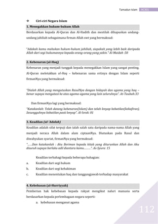 AC301Tamadun Islam
112
 Ciri-ciri Negara Islam
1. Menegakkan hukum-hukum Allah
Berdasarkan kepada Al-Quran dan Al-Hadith dan mestilah dihapuskan undang-
undang jahiliah sebagaimana firman Allah swt yang bermaksud:
“Adakah kamu mahukan hukum-hukum jahiliah, siapakah yang lebih baik daripada
Allah dari segi hukumannya kepada orang-orang yang yakin.” Al-Maidah :50
2. Kebenaran (al-Haq)
Kebenaran yang menjadi tunggak kepada menegakkan Islam yang sangat penting.
Al-Quran meletakkan al-Haq – kebenaran sama ertinya dengan Islam seperti
firmanNya yang bermaksud:
“Dialah Allah yang mengutuskan RasulNya dengan hidayah dan ugama yang haq –
benar supaya mengatasi ke atas agama-agama yang lain seluruhnya”. At-Taubah:33
Dan firmanNya lagi yang bermaksud:
“Katakanlah: Telah datang kebenaran(Islam) dan telah lenyap kebatilan(kekafiran).
Sesungguhnya kebatilan pasti lenyap”. Al-Israk: 81
3. Keadilan (al-'Adalah)
Keadilan adalah sifat terpuji dan ialah salah satu daripada nama-nama Allah yang
menjadi neraca Allah dalam alam ciptaanNya. Diutuskan pada Rasul dan
diwahyukan syariat, firmanNya yang bermaksud:
“……Dan katakanlah : Aku Beriman kepada kitab yang diturunkan Allah dan Aku
disuruh supaya berlaku adil diantara kamu………”. As-Syura: 15
Keadilan terbahagi kepada beberapa bahagian:
a. Keadilan dari segi hukum
b. Keadilan dari segi kehakiman
c. Keadilan menentukan haq dan tanggungjawab terhadap masyarakat
4. Kebebasan (al-Hurriyyah)
Pemberian hak kebebasan kepada rakyat mengikut naluri manusia serta
berdasarkan kepada perlembagaan negara seperti:
a. kebebasan menganut agama
 