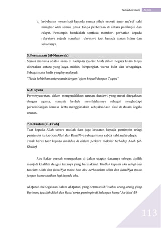 AC301Tamadun Islam
113
b. kebebasan menasihati kepada semua pihak seperti amar ma’ruf nahi
mungkar oleh semua pihak tanpa perbezaan di antara pemimpin dan
rakyat. Pemimpin hendaklah sentiasa memberi perhatian kepada
rakyatnya sejauh manakah rakyatnya taat kepada ajaran Islam dan
sebaliknya.
5. Persamaan (Al-Musawah)
Semua manusia adalah sama di hadapan syariat Allah dalam negara Islam tanpa
dibezakan antara yang kaya, miskin, berpangkat, warna kulit dan sebagainya.
Sebagaimana hadis yang bermaksud:
“Tiada kelebihan antara arab dengan ‘ajam kecuali dengan Taqwa”
6. Al-Syura
Permesyuaratan, dalam mengendalikan urusan duniawi yang mesti ditegakkan
dengan agama, manusia berhak memikirkannya sebagai menghadapi
perkembangan semasa serta menggunakan kebijaksanaan akal di dalam segala
urusan.
7. Ketaatan (al-Ta’ah)
Taat kepada Allah secara mutlak dan juga ketaatan kepada pemimpin selagi
pemimpin itu taatkan Allah dan RasulNya sebagaimana sabda nabi, maksudnya:
Tidak harus taat kepada makhluk di dalam perkara maksiat terhadap Allah (al-
Khaliq)
Abu Bakar pernah menegaskan di dalam ucapan dasarnya selepas dipilih
menjadi khalifah dengan katanya yang bermaksud: Taatlah kepada aku selagi aku
taatkan Allah dan RasulNya maka bila aku derhakakan Allah dan RasulNya maka
jangan kamu taatkan lagi kepada aku.
Al-Quran menegaskan dalam Al-Quran yang bermaksud:”Wahai orang-orang yang
Beriman, taatilah Allah dan Rasul serta pemimpin di kalangan kamu” An-Nisa’:59
 