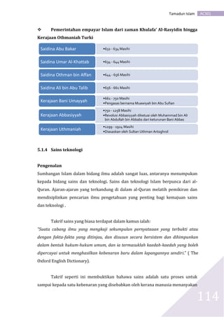 AC301Tamadun Islam
114
 Pemerintahan empayar Islam dari zaman Khulafa’ Al-Rasyidin hingga
Kerajaan Othmaniah Turki
5.1.4 Sains teknologi
Pengenalan
Sumbangan Islam dalam bidang ilmu adalah sangat luas, antaranya menumpukan
kepada bidang sains dan teknologi. Sains dan teknologi Islam berpunca dari al-
Quran. Ajaran-ajaran yang terkandung di dalam al-Quran melatih pemikiran dan
mendisiplinkan pencarian ilmu pengetahuan yang penting bagi kemajuan sains
dan teknologi .
Takrif sains yang biasa terdapat dalam kamus ialah:
“Suata cabang ilmu yang mengkaji sekumpulan pernyataaan yang terbukti atau
dengan fakta-fakta yang ditinjau, dan disusun secara bersistem dan dihimpunkan
dalam bentuk hukum-hukum umum, dan ia termasuklah kaedah-kaedah yang boleh
dipercayai untuk menghasilkan kebenaran baru dalam lapangannya sendiri.” ( The
Oxford English Dictionary).
Takrif seperti ini membuktikan bahawa sains adalah satu proses untuk
sampai kepada satu kebenaran yang disebabkan oleh kerana manusia menanyakan
•632 - 634 MasihiSaidina Abu Bakar
•634 - 644 MasihiSaidina Umar Al-Khattab
•644 - 656 MasihiSaidina Othman bin Affan
•656 - 661 MasihiSaidina Ali bin Abu Talib
•661 - 750 Masihi
•Pengasas bernama Muawiyah bin Abu Sufian
Kerajaan Bani Umayyah
•750 - 1258 Masihi
•Revolusi Abbasiyyah diketuai oleh Muhammad bin Ali
bin Abdullah bin Abbabs dari keturunan Bani Abbas
Kerajaan Abbasiyyah
•1299 - 1924 Masihi
•Diasaskan oleh Sultan Uthman Artoghrol
Kerajaan Uthmaniah
 