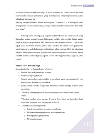 AC301Tamadun Islam
115
asal-usul dan tujuan kewujudannya di alam semester ini. Oleh itu sains tidaklah
hanya suatu susunan pencapaian yang menakjubkan, tetapi implikasinya adalah
lebih besar daripada itu.
Seorang ahli falsafah sains moden kontemporari Professor C. H Waddington, telah
menegaskan, “Sains adalah satu pandangan atau sikap terhadap dunia, dan suatu
cara hidup”
Satu lagi fakta penting yang terjalin dari takrif sains ini ialah kaedah yang
digunakan untuk sampai kepada kebenaran mutlak, iaitu melalui kajian-kajian
empirik dengan pengumpulan data dan melalui pancaindera manusia . Jadi adalah
tepat kalau dikatakan bahawa proses sains moden itu adalah suatu percubaan
untuk sampai kepada kebenaran melalui jalan-jalan rasional. Oleh itu sains juga
dikenali sebagai suatu disiplin yang menilai sesuatu tinjauan dan maklumat secara
objektif, bukan secara subjektif, seperti secara intuisi (gerakhati), sangkaan, atau
emosi.
Definisi sains dan teknologi
Sains diambil dari perkataan Inggeris ‘science’
 Berasal dari perkataan Latin ‘scientia ’
 Bermaksud ‘pengetahuan’.
 Secara terminologi, sains adalah pengetahuan yang mempunyai ciri-ciri,
tanda-tanda dan syarat-syarat khas.
 Sains adalah sesuatu yang boleh dibuktikan kebenarannya melalui ujian
empirikal.
 Teknologi ialah penggunaan bersistem pengetahuan sains untuk tujuan
amali.
 Teknologi adalah sains gunaan di mana ilmu sains itu digunakan bagi
mencapai matlamat atau tujuan yang praktikal.
 Antara tujuan utamanya ialah:
o Untuk memudahkan sesuatu proses kerja.
o Memaksimakan penggunaan sesuatu peralatan
o Meningkatkan produktiviti
o Menjimatkan masa
 