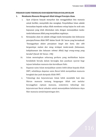 AC301Tamadun Islam
116
PERANAN SAINS TEKNOLOGI DAN KEJURUTERAAN DALAM ISLAM
1. Membantu Manusia Mengenali Allah Sebagai Pencipta Alam.
i. Ayat al-Quran banyak menyebut dan menggalakkan kita manusia
untuk berfikir, menyelidik dan mengkaji. Penyelidikan Islam adalah
berasaskan kepada wahyu Allah membawa setiap kajian ke arah satu
kepuasan yang telah ditentukan iaitu dengan menunjukkan tanda-
tanda kekuasaan Allah yang menjadikan segalanya.
ii. Kewujudan alam ini adalah sebagai tanda kewujudan dan kebesaran
pencipta.Firman Allah SWT dalam Surah ‘Ali ‘imran yang bermaksud:
“Sesungguhnya dalam penciptaan langit dan bumi, dan silih
bergantinya malam dan siang terdapat tanda-tanda (kekuasaan,
kebijaksanaan dan keluasan rahmat Allah) bagi orang-orang yang
berakal”.(Surah ‘Ali ‘Imran : 190)
iii. Islam menetapkan sebarang perkara yang melibatkan kajian
hendaklah berada dalam kerangka dan panduan syariat bagi
tujuan kebaikan manusia dan keredhaan Ilahi.
iv. Dapatan sains Islam menjadikan saintis lebih dekat kepada Allah
SWT, sebaliknya dapatan sains Barat lebih menjadikan manusia
bongkak dan jauh daripada Allah SWT.
v. Teknologi dan kejuruteraan Islam lebih mendidik hati dan
fikiran manusia tentang keagungan Allah swt melalui
kecanggihan ciptaan manusia, sementera teknologi dan
kejuruteraan Barat sekadar untuk menunjukkan kehebatan daya
fikir manusia untuk kepentingan diri.
 