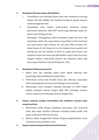 AC301Tamadun Islam
117
2. Membantu Manusia Supaya Bertafakkur.
i. Penyelidikan sains teknologi dalam Islam akan membawa seseorang
kepada sifat-sifat tafakkur dan memberi kesedaran kepada manusia
melalui penggunaan akal.
ii. Penyelidikan sains melalui wahyu-wahyu membawa kepada
penerimaan kebesaran Allah SWT seperti yang dijelaskan dalam Al-
Quran surah Al-Baqarah iaitu :
Maksudnya :“Sesungguhnya dalam penciptaan langit dan bumi, silih
bergantinya malam dan siang, bahtera yang belayar di laut membawa
apa yang berguna bagi manusia, dan apa yang Allah turunkan dari
langit berupa air, lalu dengan air itu Dia hidupkan bumi sesudah mati
(kering)-nya dan Dia sebarkan di bumi itu segala jenis haiwan, dan
pengisaran angin dan awan yang dikendalikan antara langit dan bumi;
sungguh terdapat tanda-tanda (keesaan dan kebesaran Allah) bagi
kaum yang memikirkan” (Surah Al-Baqarah : 164)
3. Membantu Pelaksanaan Syariat
i. Kajian sains dan teknologi dalam Islam adalah didorong oleh
kepentingan dalam pelaksanaan syariat Islam.
ii. Pelaksanaan syariat akan berjalan lancar jika sekiranya masyarakat
Islam membangunkan peraturan perhubungan antara mereka.
iii. Kepentingan untuk mengatur beberapa hubungan ini boleh dilihat
kepada hubungan manusia dengan Allah SWT, hubungan manusia
sesama manusia serta hubungan manusia dengan alam.
4. Supaya manusia mampu menentukan dan membuat ramalan akan
sesuatu perkara.
i. Menentukan tarikh dengan melakukan pencerapan iaitu mencerap
bulan akan dapat memberi ketentuan contohnya dalam tarikh awal
puasa, tarikh awal bulan dan lain-lain.
ii. Manusia dapat menggunakan akalnya dengan pengetahuannya untuk
meramal sesuatu perubahan cuaca.
5. Supaya manusia dapat berkarya dan berinovasi.
 
