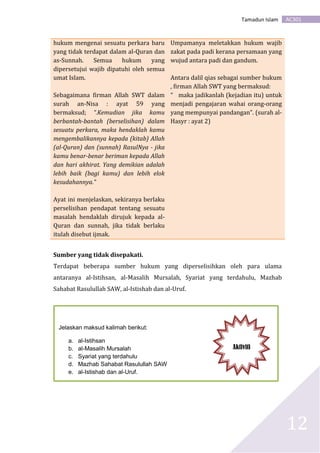 AC301Tamadun Islam
12
hukum mengenai sesuatu perkara baru
yang tidak terdapat dalam al-Quran dan
as-Sunnah. Semua hukum yang
dipersetujui wajib dipatuhi oleh semua
umat Islam.
Sebagaimana firman Allah SWT dalam
surah an-Nisa : ayat 59 yang
bermaksud; “.Kemudian jika kamu
berbantah-bantah (berselisihan) dalam
sesuatu perkara, maka hendaklah kamu
mengembalikannya kepada (kitab) Allah
(al-Quran) dan (sunnah) RasulNya - jika
kamu benar-benar beriman kepada Allah
dan hari akhirat. Yang demikian adalah
lebih baik (bagi kamu) dan lebih elok
kesudahannya.”
Ayat ini menjelaskan, sekiranya berlaku
perselisihan pendapat tentang sesuatu
masalah hendaklah dirujuk kepada al-
Quran dan sunnah, jika tidak berlaku
itulah disebut ijmak.
Umpamanya meletakkan hukum wajib
zakat pada padi kerana persamaan yang
wujud antara padi dan gandum.
Antara dalil qias sebagai sumber hukum
, firman Allah SWT yang bermaksud:
“ maka jadikanlah (kejadian itu) untuk
menjadi pengajaran wahai orang-orang
yang mempunyai pandangan”. (surah al-
Hasyr : ayat 2)
Sumber yang tidak disepakati.
Terdapat beberapa sumber hukum yang diperselisihkan oleh para ulama
antaranya al-Istihsan, al-Masalih Mursalah, Syariat yang terdahulu, Mazhab
Sahabat Rasulullah SAW, al-Istishab dan al-Uruf.
Jelaskan maksud kalimah berikut:
a. al-Istihsan
b. al-Masalih Mursalah
c. Syariat yang terdahulu
d. Mazhab Sahabat Rasulullah SAW
e. al-Istishab dan al-Uruf.
Aktiviti
 