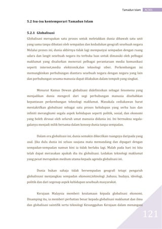 AC301Tamadun Islam
121
5.2 Isu-isu kontemporari Tamadun Islam
5.2.1 Globalisasi
Globalisasi merupakan satu proses untuk meletakkan dunia dibawah satu unit
yang sama tanpa dibatasi oleh sempadan dan kedudukan geografi sesebuah negara
Melalui proses ini, dunia akhirnya tidak lagi mempunyai sempadan dengan ruang
udara dan langit sesebuah negara itu terbuka luas untuk dimasuki oleh pelbagai
maklumat yang disalurkan menerusi pelbagai perantaraan media komunikasi
seperti internet,media elektronik,dan teknologi siber. Perkembangan ini
memungkinkan perhubungan diantara sesebuah negara dengan negara yang lain
dan perhubungan sesama manusia dapat dilakukan dalam tempoh yang singkat.
Menurut Kamus Dewan globalisasi didefinisikan sebagai fenomena yang
menjadikan dunia mengecil dari segi perhubungan manusia disebabkan
kepantasan perkembangan teknologi maklumat. Manakala cediakawan barat
mentakrifkan globalisasi sebagai satu proses kehidupan yang serba luas dan
infiniti merangkumi segala aspek kehidupan seperti politik, sosial, dan ekonomi
yang boleh dirasai oleh seluruh umat manusia didunia ini. Ini bermakna segala-
galanya menjadi milik bersama dalam konsep dunia tanpa sempadan.
Dalam era globalisasi ini, dunia semakin dikecilkan ruangnya daripada yang
asal. Jika dulu dunia ini seluas saujana mata memandang dan dipagari dengan
sempadan-sempadan namun kini ia tidak berlaku lagi. Malah pada hari ini kita
telah dapat merasakan apakah dia itu globalisasi. Ledakan teknologi maklumat
yang pesat merupakan medium utama kepada agenda globalisasi ini.
Dunia bukan sahaja tidak bersempadan geografi tetapi pengaruh
globalissasi menjangkau sempadan ekonomi,teknologi ,bahasa, budaya, ideologi,
politik dan dari segenap aspek kehidupan sesebuah masyarakat.
Kerajaan Malaysia memberi keutamaan kepada globalisasi ekonomi.
Disamping itu, ia memberi perhatian besar kepada globalisasi maklumat dan ilmu
dan globalisasi saintifik serta teknologi Kesungguhan Kerajaan dalam menangani
 