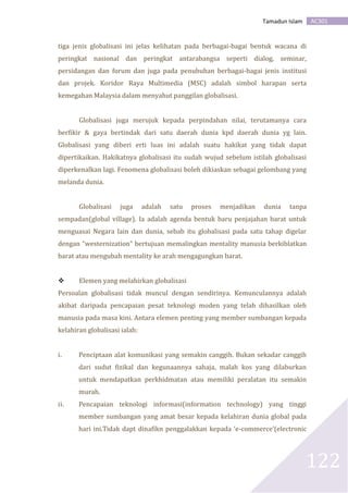 AC301Tamadun Islam
122
tiga jenis globalisasi ini jelas kelihatan pada berbagai-bagai bentuk wacana di
peringkat nasional dan peringkat antarabangsa seperti dialog, seminar,
persidangan dan forum dan juga pada penubuhan berbagai-bagai jenis institusi
dan projek. Koridor Raya Multimedia (MSC) adalah simbol harapan serta
kemegahan Malaysia dalam menyahut panggilan globalisasi.
Globalisasi juga merujuk kepada perpindahan nilai, terutamanya cara
berfikir & gaya bertindak dari satu daerah dunia kpd daerah dunia yg lain.
Globalisasi yang diberi erti luas ini adalah suatu hakikat yang tidak dapat
dipertikaikan. Hakikatnya globalisasi itu sudah wujud sebelum istilah globalisasi
diperkenalkan lagi. Fenomena globalisasi boleh dikiaskan sebagai gelombang yang
melanda dunia.
Globalisasi juga adalah satu proses menjadikan dunia tanpa
sempadan(global village). Ia adalah agenda bentuk baru penjajahan barat untuk
menguasai Negara lain dan dunia, sebab itu globalisasi pada satu tahap digelar
dengan “westernization” bertujuan memalingkan mentality manusia berkiblatkan
barat atau mengubah mentality ke arah mengagungkan barat.
 Elemen yang melahirkan globalisasi
Persoalan globalisasi tidak muncul dengan sendirinya. Kemunculannya adalah
akibat daripada pencapaian pesat teknologi moden yang telah dihasilkan oleh
manusia pada masa kini. Antara elemen penting yang member sumbangan kepada
kelahiran globalisasi ialah:
i. Penciptaan alat komunikasi yang semakin canggih. Bukan sekadar canggih
dari sudut fizikal dan kegunaannya sahaja, malah kos yang dilaburkan
untuk mendapatkan perkhidmatan atau memiliki peralatan itu semakin
murah.
ii. Pencapaian teknologi informasi(information technology) yang tinggi
member sumbangan yang amat besar kepada kelahiran dunia global pada
hari ini.Tidak dapt dinafikn penggalakkan kepada ‘e-commerce’(electronic
 