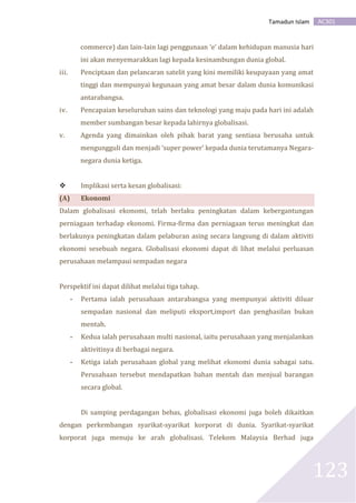 AC301Tamadun Islam
123
commerce) dan lain-lain lagi penggunaan ‘e’ dalam kehidupan manusia hari
ini akan menyemarakkan lagi kepada kesinambungan dunia global.
iii. Penciptaan dan pelancaran satelit yang kini memiliki keupayaan yang amat
tinggi dan mempunyai kegunaan yang amat besar dalam dunia komunikasi
antarabangsa.
iv. Pencapaian keseluruhan sains dan teknologi yang maju pada hari ini adalah
member sumbangan besar kepada lahirnya globalisasi.
v. Agenda yang dimainkan oleh pihak barat yang sentiasa berusaha untuk
mengungguli dan menjadi ‘super power’ kepada dunia terutamanya Negara-
negara dunia ketiga.
 Implikasi serta kesan globalisasi:
(A) Ekonomi
Dalam globalisasi ekonomi, telah berlaku peningkatan dalam kebergantungan
perniagaan terhadap ekonomi. Firma-firma dan perniagaan terus meningkat dan
berlakunya peningkatan dalam pelaburan asing secara langsung di dalam aktiviti
ekonomi sesebuah negara. Globalisasi ekonomi dapat di lihat melalui perluasan
perusahaan melampaui sempadan negara
Perspektif ini dapat dilihat melalui tiga tahap.
- Pertama ialah perusahaan antarabangsa yang mempunyai aktiviti diluar
sempadan nasional dan meliputi eksport,import dan penghasilan bukan
mentah.
- Kedua ialah perusahaan multi nasional, iaitu perusahaan yang menjalankan
aktivitinya di berbagai negara.
- Ketiga ialah perusahaan global yang melihat ekonomi dunia sabagai satu.
Perusahaan tersebut mendapatkan bahan mentah dan menjual barangan
secara global.
Di samping perdagangan bebas, globalisasi ekonomi juga boleh dikaitkan
dengan perkembangan syarikat-syarikat korporat di dunia. Syarikat-syarikat
korporat juga menuju ke arah globalisasi. Telekom Malaysia Berhad juga
 