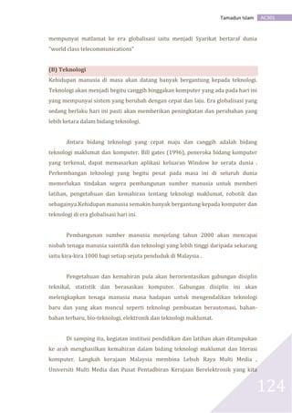 AC301Tamadun Islam
124
mempunyai matlamat ke era globalisasi iaitu menjadi Syarikat bertaraf dunia
"world class telecommunications"
(B) Teknologi
Kehidupan manusia di masa akan datang banyak bergantung kepada teknologi.
Teknologi akan menjadi begitu canggih hinggakan komputer yang ada pada hari ini
yang mempunyai sistem yang berubah dengan cepat dan laju. Era globalisasi yang
sedang berlaku hari ini pasti akan memberikan peningkatan dan perubahan yang
lebih ketara dalam bidang teknologi.
Antara bidang teknologi yang cepat maju dan canggih adalah bidang
teknologi maklumat dan komputer. Bill gates (1996), peneroka bidang komputer
yang terkenal, dapat memasarkan aplikasi keluaran Window ke serata dunia .
Perkembangan teknologi yang begitu pesat pada masa ini di seluruh dunia
memerlukan tindakan segera pembangunan sumber manusia untuk memberi
latihan, pengetahuan dan kemahiran tentang teknologi maklumat, robotik dan
sebagainya.Kehidupan manusia semakin banyak bergantung kepada komputer dan
teknologi di era globalisasi hari ini.
Pembangunan sumber manusia menjelang tahun 2000 akan mencapai
nisbah tenaga manusia saintifik dan teknologi yang lebih tinggi daripada sekarang
iaitu kira-kira 1000 bagi setiap sejuta penduduk di Malaysia .
Pengetahuan dan kemahiran pula akan berorientasikan gabungan disiplin
teknikal, statistik dan berasaskan komputer. Gabungan disiplin ini akan
melengkapkan tenaga manusia masa hadapan untuk mengendalikan teknologi
baru dan yang akan muncul seperti teknologi pembuatan berautomasi, bahan-
bahan terbaru, bio-teknologi, elektronik dan teknologi maklumat.
Di samping itu, kegiatan institusi pendidikan dan latihan akan ditumpukan
ke arah menghasilkan kemahiran dalam bidang teknologi maklumat dan literasi
komputer. Langkah kerajaan Malaysia membina Lebuh Raya Multi Media ,
Universiti Multi Media dan Pusat Pentadbiran Kerajaan Berelektronik yang kita
 