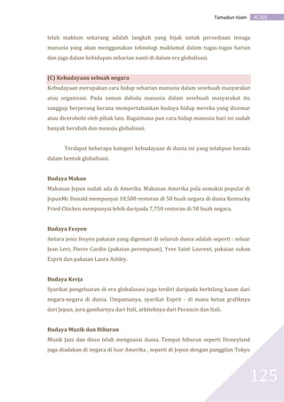 AC301Tamadun Islam
125
telah maklum sekarang adalah langkah yang bijak untuk persediaan tenaga
manusia yang akan menggunakan teknologi maklumat dalam tugas-tugas harian
dan juga dalam kehidupan seharian nanti di dalam era globalisasi.
(C) Kebudayaan sebuah negara
Kebudayaan merupakan cara hidup seharian manusia dalam sesebuah masyarakat
atau organisasi. Pada zaman dahulu manusia dalam sesebuah masyarakat itu
sanggup berperang kerana mempertahankan budaya hidup mereka yang dicemar
atau dicerobohi oleh pihak lain. Bagaimana pun cara hidup manusia hari ini sudah
banyak berubah dan menuju globalisasi.
Terdapat beberapa kategori kebudayaan di dunia ini yang telahpun berada
dalam bentuk globalisasi.
Budaya Makan
Makanan Jepun sudah ada di Amerika. Makanan Amerika pula semakin popular di
JepunMc Donald mempunyai 10,500 restoran di 50 buah negara di dunia Kentucky
Fried Chicken mempunyai lebih daripada 7,750 restoran di 58 buah negara.
Budaya Fesyen
Antara jenis fesyen pakaian yang digemari di seluruh dunia adalah seperti : seluar
Jean Levi, Pierre Cardin (pakaian perempuan), Yves Saint Laurent, pakaian sukan
Esprit dan pakaian Laura Ashley.
Budaya Kerja
Syarikat pengeluaran di era globalasasi juga terdiri daripada berbilang kaum dari
negara-negara di dunia. Umpamanya, syarikat Esprit - di mana ketua grafiknya
dari Jepun, juru gambarnya dari Itali, arkiteknya dari Perancis dan Itali.
Budaya Muzik dan Hiburan
Muzik Jazz dan disco telah menguasai dunia. Tempat hiburan seperti Disneyland
juga diadakan di negara di luar Amerika , seperti di Jepun dengan panggilan Tokyo
 