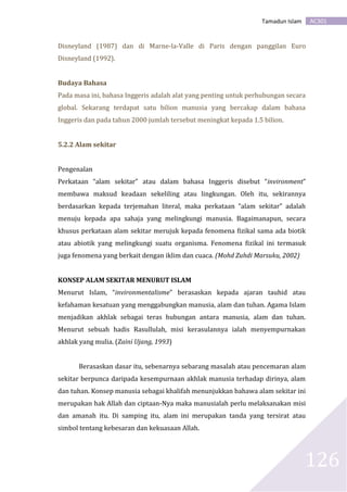 AC301Tamadun Islam
126
Disneyland (1987) dan di Marne-la-Valle di Paris dengan panggilan Euro
Disneyland (1992).
Budaya Bahasa
Pada masa ini, bahasa Inggeris adalah alat yang penting untuk perhubungan secara
global. Sekarang terdapat satu bilion manusia yang bercakap dalam bahasa
Inggeris dan pada tahun 2000 jumlah tersebut meningkat kepada 1.5 bilion.
5.2.2 Alam sekitar
Pengenalan
Perkataan “alam sekitar” atau dalam bahasa Inggeris disebut “invironment”
membawa maksud keadaan sekeliling atau lingkungan. Oleh itu, sekirannya
berdasarkan kepada terjemahan literal, maka perkataan “alam sekitar” adalah
menuju kepada apa sahaja yang melingkungi manusia. Bagaimanapun, secara
khusus perkataan alam sekitar merujuk kepada fenomena fizikal sama ada biotik
atau abiotik yang melingkungi suatu organisma. Fenomena fizikal ini termasuk
juga fenomena yang berkait dengan iklim dan cuaca. (Mohd Zuhdi Marsuku, 2002)
KONSEP ALAM SEKITAR MENURUT ISLAM
Menurut Islam, “invironmentalisme” berasaskan kepada ajaran tauhid atau
kefahaman kesatuan yang menggabungkan manusia, alam dan tuhan. Agama Islam
menjadikan akhlak sebagai teras hubungan antara manusia, alam dan tuhan.
Menurut sebuah hadis Rasullulah, misi kerasulannya ialah menyempurnakan
akhlak yang mulia. (Zaini Ujang, 1993)
Berasaskan dasar itu, sebenarnya sebarang masalah atau pencemaran alam
sekitar berpunca daripada kesempurnaan akhlak manusia terhadap dirinya, alam
dan tuhan. Konsep manusia sebagai khalifah menunjukkan bahawa alam sekitar ini
merupakan hak Allah dan ciptaan-Nya maka manusialah perlu melaksanakan misi
dan amanah itu. Di samping itu, alam ini merupakan tanda yang tersirat atau
simbol tentang kebesaran dan kekuasaan Allah.
 