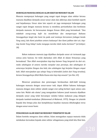 AC301Tamadun Islam
128
HUBUNGAN MANUSIA DENGAN ALAM SEKITAR MENURUT ISLAM
Manusia mempunyai hubungan yang sangat rapat dengan alam sekitar kerana
manusia dijadikan daripada unsur-unsur alam dan akhirnya akan kembali seperti
asal kejadiannya. Unsur alam lain seperti air juga mempunyai hubungan yang
sangat rapat dengan manusia kerana ia membina pertumbuhan dan kesihatan
daripada manusia. Ini bersesuaian dengan firman Allah yang bermaksud: “Dan
tidakkah orang-orang kafir itu memikirkan dan mempercayai Bahawa
Sesungguhnya langit dan bumi itu pada asal mulanya bercantum (sebagai benda
Yang satu), lalu Kami pisahkan antara keduanya? dan Kami jadikan dari air, tiap-
tiap benda Yang hidup? maka mengapa mereka tidak mahu beriman?” (al-Anbiya’,
30)
Bahan makanan manusia juga dijadikan daripada unsur air termasuk juga
semua jenis haiwan. Ini telah dijelaskan oleh Allah di dalam firmannya yang
bermaksud: “Dan Allah menciptakan tiap-tiap haiwan Yang bergerak itu dari air;
maka sebahagian di antara mereka menjalar atas perutnya, dan sebahagian di
antaranya berjalan Dengan dua kaki, dan sebahagian lagi berjalan Dengan empat
kaki. Allah menciptakan apa sahaja Yang ia kehendaki (selain dari Yang tersebut),
kerana Sesungguhnya Allah Maha Kuasa atas tiap-tiap sesuatu” (an-Nur, 45)
Menerusi penjelasan dan penerangan berdasarkan dalil-dalil tentang
hubungan manusia dengan unsur-unsur tadi, dapat dilihat bahawa hubungan
manusia dengan alam sekitar adalah sangat erat saling berkait rapat antara satu
sama lain. Malah ada ulama’ yang mengatakan bahawa jasad manusia dijadikan
daripada unsur yang telah bercampur melalui bahan makanan yang didapati
daripada tumbuh-tumbuhan (Muhammad al-Mubarak, 1973). Dengan ini jelaslah
kepada kita betapa jelas dan kompleksnya kejadian manusia dihubungkan terus
dengan unsur-unsur bumi.
PENGURUSAN ALAM SEKITAR MENURUT PERSPEKTIF ISLAM
Dalam konteks mengurus alam sekitar, Islam menegaskan supaya manusia tidak
melakukan kerosakan kepada alam sekitar sebagaimana yang telah kita lihat kini,
 