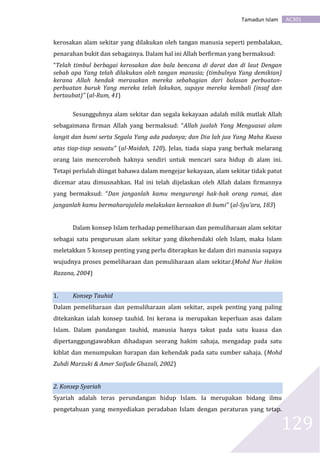AC301Tamadun Islam
129
kerosakan alam sekitar yang dilakukan oleh tangan manusia seperti pembalakan,
penarahan bukit dan sebagainya. Dalam hal ini Allah berfirman yang bermaksud:
“Telah timbul berbagai kerosakan dan bala bencana di darat dan di laut Dengan
sebab apa Yang telah dilakukan oleh tangan manusia; (timbulnya Yang demikian)
kerana Allah hendak merasakan mereka sebahagian dari balasan perbuatan-
perbuatan buruk Yang mereka telah lakukan, supaya mereka kembali (insaf dan
bertaubat)” (al-Rum, 41)
Sesungguhnya alam sekitar dan segala kekayaan adalah milik mutlak Allah
sebagaimana firman Allah yang bermaksud: “Allah jualah Yang Menguasai alam
langit dan bumi serta Segala Yang ada padanya; dan Dia lah jua Yang Maha Kuasa
atas tiap-tiap sesuatu” (al-Maidah, 120). Jelas, tiada siapa yang berhak melarang
orang lain menceroboh haknya sendiri untuk mencari sara hidup di alam ini.
Tetapi perlulah diingat bahawa dalam mengejar kekayaan, alam sekitar tidak patut
dicemar atau dimusnahkan. Hal ini telah dijelaskan oleh Allah dalam firmannya
yang bermaksud: “Dan janganlah kamu mengurangi hak-hak orang ramai, dan
janganlah kamu bermaharajalela melakukan kerosakan di bumi” (al-Syu’ara, 183)
Dalam konsep Islam terhadap pemeliharaan dan pemuliharaan alam sekitar
sebagai satu pengurusan alam sekitar yang dikehendaki oleh Islam, maka Islam
meletakkan 5 konsep penting yang perlu diterapkan ke dalam diri manusia supaya
wujudnya proses pemeliharaan dan pemuliharaan alam sekitar.(Mohd Nur Hakim
Razana, 2004)
1. Konsep Tauhid
Dalam pemeliharaan dan pemuliharaan alam sekitar, aspek penting yang paling
ditekankan ialah konsep tauhid. Ini kerana ia merupakan keperluan asas dalam
Islam. Dalam pandangan tauhid, manusia hanya takut pada satu kuasa dan
dipertanggungjawabkan dihadapan seorang hakim sahaja, mengadap pada satu
kiblat dan menumpukan harapan dan kehendak pada satu sumber sahaja. (Mohd
Zuhdi Marzuki & Amer Saifude Ghazali, 2002)
2. Konsep Syariah
Syariah adalah teras perundangan hidup Islam. Ia merupakan bidang ilmu
pengetahuan yang menyediakan peradaban Islam dengan peraturan yang tetap.
 