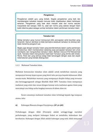 AC301Tamadun Islam
13
.
1.1.3 Matlamat Tamadun Islam.
Matlamat kemunculan tamadun islam adalah untuk melahirkan manusia yang
mempunyai konsep kepercayaan yang betul iaitu percaya kepada kekuasaan Allah
semata-mata. Melahirkan manusia yang mempunyai disiplin hidup yang tersusun
dan bertanggungjawab sebagai Khalifah Allah SWT. Tamadun Islam mempunyai
matlamat yang selari dan sesuai dengan konsep serta matlamat agama Islam yang
mencakupi cara hidup serba lengkap manusia di dalam alam ini.
Secara umumnya matlamat tamadun islam terbahagi kepada tiga tumpuan
utama, iaitu:
a) Hubungan Manusia dengan Penciptanya. (‫هللا‬ ‫من‬ ‫)حبل‬
Perhubungan dengan Allah (Pencipta) adalah setinggi-tinggi martabat
perhubungan, yang meliputi hubungan fizikal an metafizika, kebendaan dan
kerohanian. Hubungan dengan Allah adalah hubungan yang unik, tidak menyamai
Pengalaman
Pengalaman adalah guru yang terbaik. Segala pengalaman yang baik dan
mendatangkan kebaikan kepada manusia boleh diaplikasikan dalam kehidupan
seharian. Pengalaman yang baik akan menjadi adat dan norma sesuatu
masyarakat dan bangsa. Oleh itu, adat dan norma yang selaras dengan Islam
boleh diterima pakai sebagai sumber tambahan dalam pembinaan tamadun Islam
Tamadun lain
Setiap tamadun yang muncul mempunyai sifat, pencapaian serta keunikan yang
tersendiri. Namun demikian ia tidak bermakna sesebuah tamadun itu tertutup dan
tidak menerima pengaruh luar.
Begitu juga dengan tamadun Islam yang bersifat terbuka dalam usaha pembinaan
tamadunnya. Islam membenarkan sebarang asas pencapaian tamadun lain untuk
membantu dan mengukuhkan tamadun Islam. Bahkan menurut Prof Muhammad
Qutb, Tamadun Islam menyuburkan hasil-hasil Tamadun yang dirintis oleh Greek,
Rome, Parsi dan yang lainnya selagi tidak bercanggah dengan asas dan aspek
ketamadunan yang hendak dibangunkan
 