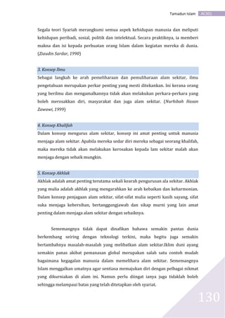 AC301Tamadun Islam
130
Segala teori Syariah merangkumi semua aspek kehidupan manusia dan meliputi
kehidupan peribadi, sosial, politik dan intelektual. Secara praktiknya, ia memberi
makna dan isi kepada perbuatan orang Islam dalam kegiatan mereka di dunia.
(Ziaudin Sardar, 1990)
3. Konsep Ilmu
Sebagai langkah ke arah pemeliharaan dan pemuliharaan alam sekitar, ilmu
pengetahuan merupakan perkar penting yang mesti ditekankan. Ini kerana orang
yang berilmu dan mengamalkannya tidak akan melakukan perkara-perkara yang
boleh merosakkan diri, masyarakat dan juga alam sekitar. (Nurhibah Hasan
Zawawi, 1999)
4. Konsep Khalifah
Dalam konsep mengurus alam sekitar, konsep ini amat penting untuk manusia
menjaga alam sekitar. Apabila mereka sedar diri mereka sebagai seorang khalifah,
maka mereka tidak akan melakukan kerosakan kepada lam sekitar malah akan
menjaga dengan sebaik mungkin.
5. Konsep Akhlak
Akhlak adalah amat penting terutama sekali kearah pengurusan ala sekitar. Akhlak
yang mulia adalah akhlak yang mengarahkan ke arah kebaikan dan keharmonian.
Dalam konsep penjagaan alam sekitar, sifat-sifat mulia seperti kasih sayang, sifat
suka menjaga kebersihan, bertanggungjawab dan sikap murni yang lain amat
penting dalam menjaga alam sekitar dengan sebaiknya.
Sememangnya tidak dapat dinafikan bahawa semakin pantas dunia
berkembang seiring dengan teknologi terkini, maka begitu juga semakin
bertambahnya masalah-masalah yang melibatkan alam sekitar.Iklim duni ayang
semakin panas akibat pemanasan global merupakan salah satu contoh mudah
bagaimana kegagalan manusia dalam memelihara alam sekitar. Sememangnya
Islam menggalkan umatnya agar sentiasa memajukan diri dengan pelbagai nikmat
yang dikurniakan di alam ini. Namun perlu diingat ianya juga tidaklah boleh
sehingga melampaui batas yang telah ditetapkan oleh syariat.
 