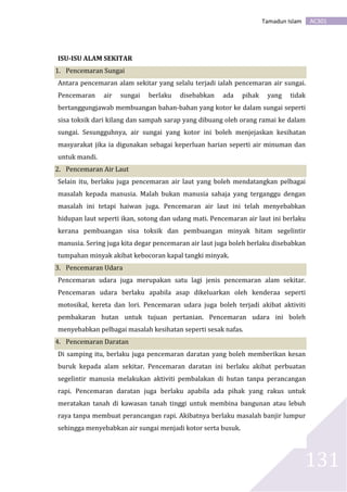 AC301Tamadun Islam
131
ISU-ISU ALAM SEKITAR
1. Pencemaran Sungai
Antara pencemaran alam sekitar yang selalu terjadi ialah pencemaran air sungai.
Pencemaran air sungai berlaku disebabkan ada pihak yang tidak
bertanggungjawab membuangan bahan-bahan yang kotor ke dalam sungai seperti
sisa toksik dari kilang dan sampah sarap yang dibuang oleh orang ramai ke dalam
sungai. Sesungguhnya, air sungai yang kotor ini boleh menjejaskan kesihatan
masyarakat jika ia digunakan sebagai keperluan harian seperti air minuman dan
untuk mandi.
2. Pencemaran Air Laut
Selain itu, berlaku juga pencemaran air laut yang boleh mendatangkan pelbagai
masalah kepada manusia. Malah bukan manusia sahaja yang terganggu dengan
masalah ini tetapi haiwan juga. Pencemaran air laut ini telah menyebabkan
hidupan laut seperti ikan, sotong dan udang mati. Pencemaran air laut ini berlaku
kerana pembuangan sisa toksik dan pembuangan minyak hitam segelintir
manusia. Sering juga kita degar pencemaran air laut juga boleh berlaku disebabkan
tumpahan minyak akibat kebocoran kapal tangki minyak.
3. Pencemaran Udara
Pencemaran udara juga merupakan satu lagi jenis pencemaran alam sekitar.
Pencemaran udara berlaku apabila asap dikeluarkan oleh kenderaa seperti
motosikal, kereta dan lori. Pencemaran udara juga boleh terjadi akibat aktiviti
pembakaran hutan untuk tujuan pertanian. Pencemaran udara ini boleh
menyebabkan pelbagai masalah kesihatan seperti sesak nafas.
4. Pencemaran Daratan
Di samping itu, berlaku juga pencemaran daratan yang boleh memberikan kesan
buruk kepada alam sekitar. Pencemaran daratan ini berlaku akibat perbuatan
segelintir manusia melakukan aktiviti pembalakan di hutan tanpa perancangan
rapi. Pencemaran daratan juga berlaku apabila ada pihak yang rakus untuk
meratakan tanah di kawasan tanah tinggi untuk membina bangunan atau lebuh
raya tanpa membuat perancangan rapi. Akibatnya berlaku masalah banjir lumpur
sehingga menyebabkan air sungai menjadi kotor serta busuk.
 