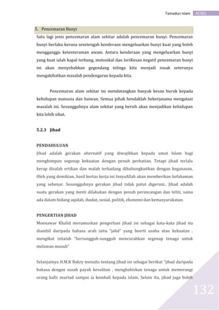 AC301Tamadun Islam
132
5. Pencemaran Bunyi
Satu lagi jenis pencemaran alam sekitar adalah pencemaran bunyi. Pencemaran
bunyi berlaku kerana sesetengah kenderaan mengeluarkan bunyi kuat yang boleh
mengganggu ketenteraman awam. Antara kenderaan yang mengeluarkan bunyi
yang kuat ialah kapal terbang, motosikal dan loriKesan negatif pencemaran bunyi
ini akan menyebabkan gegendang telinga kita menjadi rosak seterunya
mengakibatkan masalah pendengaran kepada kita.
Pencemaran alam sekitar ini mendatangkan banyak kesan buruk kepada
kehidupan manusia dan haiwan. Semua pihak hendaklah bekerjasama mengatasi
masalah ini. Sesungguhnya alam sekitar yang bersih akan menjadikan kehidupan
kita lebih sihat.
5.2.3 Jihad
PENDAHULUAN
Jihad adalah gerakan alternatif yang diwajibkan kepada umat Islam bagi
menghimpun segenap kekuatan dengan penuh perhatian. Tetapi jihad terlalu
kerap disalah ertikan dan malah terkadang dihubungkaitkan dengan keganasan.
Oleh yang demikian, hasil kertas kerja ini InsyaAllah akan memberikan kefahaman
yang sebenar. Sesungguhnya gerakan jihad tidak patut digeruni.. Jihad adalah
suatu gerakan yang mesti dilakukan dengan penuh perancangan dan teliti, sama
ada dalam bidang aqidah, ibadat, sosial, politik, ekonomi dan kemasyarakatan.
PENGERTIAN JIHAD
Moenawar Khalid merumuskan pengertian jihad ini sebagai kata-kata jihad itu
diambil daripada bahasa arab iaitu “jahd” yang beerti usaha atau kekuatan .
mengikut istialah “bersungguh-sungguh mencurahkan segenap tenaga untuk
melawan musuh”
Selanjutnya H.M.K Bakry menulis tentang jihad ini sebagai berikut “jihad daripada
bahasa dengan susah payah kesulitan , menghabiskan tenaga untuk memerangi
orang kafir murtad sampai ia kembali kepada islam. Selain itu, jihad juga boleh
 