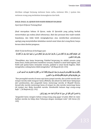 AC301Tamadun Islam
133
diertikan sebagai berjuang melawan hawa nafsu, melawan iblis / syaitan dan
melawan orang yang melakukan kemungkaran dan fasik.
DALIL-DALIL AL-QURAN DAN HADIS BERKAITAN JIHAD
Ayat-Ayat Al Quran Tentang Jihad
Jihad merupakan bahasa Al Quran, maka Al Quranlah yang paling berhak
menceritakan apa makna jihad sebenarnya. Akal dan perasaan kita wajib tunduk
kepadanya, dan tidak boleh mengingkarinya atau memberikan pemahaman
apologi yang menyimbolkan kekalahan mental umat Islam dari orang Barat, hanya
kerana takut disebut penganas.
Allah Ta’ala berfirman di berbagai ayat:
ۡ‫م‬ُ‫ك‬َّ‫ل‬ ٌ۬‫ه‬ ۡ‫ر‬ُ‫ك‬ َ‫و‬ُ‫ه‬َ‫و‬ ُ‫ل‬‫َا‬‫ت‬ِ‫ق‬ۡ‫ٱل‬ ُ‫م‬ُ‫ڪ‬ۡ‫ي‬َ‫ل‬َ‫ع‬ َ‫ب‬ِ‫ت‬ُ‫ك‬ۡ‫ُم‬‫ڪ‬َّ‫ل‬ ٌ۬‫ر‬ۡ‫ي‬ََ َ‫و‬ُ‫ه‬َ‫و‬ ‫ا‬ٌ۬
‫ا‬ًٔ۬ۡ‫َي‬َ ‫ُوا‬‫ه‬َ‫ر‬ ۡ‫َك‬َ ََ ٰٓ َََ‫ع‬َ‫و‬ۡ‫م‬ُ‫ك‬َّ‫ل‬ ٌ۬‫َر‬َ َ‫و‬ُ‫ه‬َ‫و‬ ‫ا‬ٌ۬
‫ا‬ًٔ۬ۡ‫َي‬َ ‫وا‬‫و‬‫ب‬َُِِ ََ ٰٓ َََ‫ع‬َ‫و‬ُۗ َّ‫ٱّل‬َ‫و‬
َ ‫و‬ُ‫م‬َ‫ل‬ۡ‫َع‬َ َ‫َل‬ ۡ‫ُم‬‫ت‬‫ن‬َََ‫و‬ ُ‫م‬َ‫ل‬ۡ‫ع‬َ‫ي‬
“Diwajibkan atas kamu berperang, Padahal berperang itu adalah sesuatu yang
kamu benci. boleh jadi kamu membenci sesuatu, Padahal ia amat baik bagimu, dan
boleh jadi (pula) kamu menyukai sesuatu, padahal ia amat buruk bagimu; Allah
mengetahui, sedang kamu tidak mengetahui.” (Al Baqarah (2): 216)
ۡ‫م‬ُ‫ك‬‫و‬ُ‫ج‬َ‫ر‬ َََۡ ُ‫ث‬ۡ‫ي‬َ‫ح‬ ۡ‫ن‬ِّ‫م‬ ‫ُم‬‫ه‬‫و‬ُ‫ج‬ِ‫ر‬ ََََۡ‫و‬ ۡ‫ُم‬‫ه‬‫و‬ُ‫م‬ُ‫ت‬ۡ‫ف‬ِ‫ق‬َ‫ث‬ ُ‫ث‬ۡ‫ي‬َ‫ح‬ ۡ‫ُم‬‫ه‬‫و‬ُ‫ل‬ُ‫ت‬ۡ‫ٱق‬َ‫و‬ِۚ‫ل‬ۡ‫ت‬َ‫ق‬ۡ‫ٱل‬ َ‫ن‬ِ‫م‬ ‫و‬ُّ ََََ َُُ‫ن‬ۡ‫ت‬ِ‫ف‬ۡ‫ٱل‬َ‫و‬ِِۚ ‫ا‬َ‫ر‬َِۡ‫ٱل‬ ُِّ ِِ ََۡ‫م‬ۡ‫ٱل‬ َُّ ‫ن‬ِ‫ع‬ ۡ‫ُم‬‫ه‬‫و‬ُ‫ل‬ِ‫ت‬ًَٔ۬‫ق‬َُ َ‫َل‬َ‫و‬
ِ‫ه‬‫ي‬ِ‫ف‬ ۡ‫م‬ُ‫ك‬‫و‬ُ‫ل‬ِ‫ت‬ًَٔ۬‫ق‬ُ‫ي‬ ٰٓ َّ‫ت‬َ‫ح‬ۡ‫ُم‬‫ه‬‫و‬ُ‫ل‬ُ‫ت‬ۡ‫قق‬َ‫ف‬ ۡ‫م‬ُ‫ك‬‫و‬ُ‫ل‬َ‫ت‬ًَٔ۬‫ق‬ َِِ‫ف‬ۗ‫ا‬َََ‫ج‬ ََِ‫ل‬‫ل‬َََ‫ك‬َ‫ين‬ِ‫ر‬ِ‫ف‬ًَٔ۬‫ك‬ۡ‫ٱل‬ ُ‫ء‬
“Dan perangilah mereka di mana saja kamu jumpai mereka, dan usirlah mereka dari
tempat mereka telah mengusir kamu (Mekah); dan fitnah itu lebih besar bahayanya
dari pembunuhan, dan janganlah kamu memerangi mereka di Masjidil Haram,
kecuali jika mereka memerangi kamu di tempat itu. jika mereka memerangi kamu
(di tempat itu), Maka bunuhlah mereka. Demikanlah balasan bagi orang-orang
kafir.” ( Al Baqarah (2): 191)
‫ا‬َََۢ‫ل‬َ‫و‬ ۡ‫م‬ََ ِ َّ‫ٱّل‬ ِ‫ل‬‫ي‬ِ‫ب‬َ‫س‬ ٰٓ ِ‫ف‬ ‫وا‬ُ‫ل‬ِ‫ت‬ُ‫ق‬ َ‫ين‬ََِّ‫ل‬‫ٱ‬ َّ‫ن‬َ‫ب‬ََ ََِۡ َ‫َل‬َ‫و‬ۚۡ‫ل‬َََ ‫و‬ُ‫ق‬َ‫ز‬ ۡ‫ر‬ُ‫ي‬ ۡ‫م‬ِ‫ه‬ََِّ‫ر‬ َُّ ‫ن‬ِ‫ع‬ ‫ء‬‫ا‬َ‫ي‬ ۡ‫ح‬ََ
“Janganlah kamu mengira bahwa orang-orang yang gugur di jalan Allah itu mati;
bahkan mereka itu hidup disisi Tuhannya dengan mendapat rezki.” (Ali Imran (3):
169)
 
