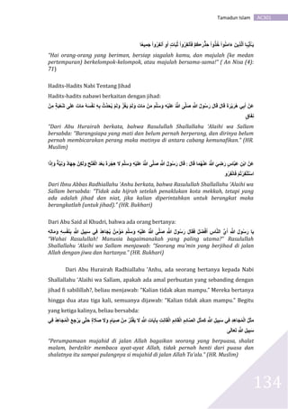AC301Tamadun Islam
134
َ‫ر‬ َِۡ‫ح‬ ‫وا‬ََُُ ‫وا‬ُ‫ن‬َ‫م‬‫ا‬َ‫ء‬ َ‫ين‬ََِّ‫ل‬‫ٱ‬ ‫ا‬َ‫ہ‬‫و‬‫ي‬َ‫أ‬ًَٔ۬‫ي‬‫ا‬ٌ۬‫يع‬ِ‫م‬َ‫ج‬ ‫وا‬ُ‫ر‬ِ‫ف‬‫ٱن‬ ِ‫و‬ََ ٍ‫ت‬‫ا‬َ‫ب‬ُ‫ث‬ ‫وا‬ُ‫ر‬ِ‫ف‬‫قن‬َ‫ف‬ ۡ‫ُم‬‫ڪ‬
“Hai orang-orang yang beriman, bersiap siagalah kamu, dan majulah (ke medan
pertempuran) berkelompok-kelompok, atau majulah bersama-sama!” ( An Nisa (4):
71)
Hadits-Hadits Nabi Tentang Jihad
Hadits-hadits nabawi berkaitan dengan jihad:
َ‫ل‬‫ا‬َ‫ق‬ َ‫ة‬َ‫ر‬‫ي‬َ‫ُر‬‫ه‬ ‫ي‬َََِ ‫َن‬‫ع‬َُ ٰٓ َ‫ل‬َ‫ع‬ َ‫ات‬َ‫م‬ ُ‫ه‬ََ‫ف‬َ‫ن‬ ِ‫ه‬َِ ‫ِّث‬ُّ َُِ‫ي‬ ‫م‬َ‫ل‬َ‫و‬ َُ‫غ‬َ‫ي‬ ‫م‬َ‫ل‬َ‫و‬ َ‫ات‬َ‫م‬ ‫ن‬َ‫م‬ َ‫م‬َّ‫ل‬َ‫س‬َ‫و‬ ِ‫ه‬‫ي‬َ‫ل‬َ‫ع‬ ُ َّ‫هللا‬ ٰٓ َّ‫ل‬َ‫ص‬ ِ َّ‫هللا‬ ُ‫ل‬‫و‬ُ‫س‬َ‫ر‬ َ‫ل‬‫ا‬َ‫ق‬‫ن‬ِ‫م‬ ٍَُ‫ب‬‫ع‬
ٍ‫اق‬َ‫ف‬ِ‫ن‬
“Dari Abu Hurairah berkata, bahwa Rasulullah Shallallahu ‘Alaihi wa Sallam
bersabda: “Barangsiapa yang mati dan belum pernah berperang, dan dirinya belum
pernah membicarakan perang maka matinya di antara cabang kemunafikan.” (HR.
Muslim)
َ‫ل‬‫ا‬َ‫ق‬ ‫ا‬َ‫م‬ُ‫ه‬‫َن‬‫ع‬ ُ َّ‫هللا‬ َ‫ي‬ِ‫ض‬َ‫ر‬ ٍ‫س‬‫ا‬َّ‫ب‬َ‫ع‬ ِ‫ن‬َ‫ا‬ ‫َن‬‫ع‬:ُ‫ل‬‫و‬ُ‫س‬َ‫ر‬ َ‫ل‬‫ا‬َ‫ق‬‫ا‬َ‫ذ‬ِ‫إ‬َ‫و‬ َُّ‫ي‬ِ‫ن‬َ‫و‬ ‫اد‬َ‫ه‬ِ‫ج‬ ‫ن‬ِ‫ك‬َ‫ل‬َ‫و‬ ِ‫ح‬‫ت‬َ‫ف‬‫ال‬ َُّ ‫ع‬ََ َ‫ة‬َ‫ر‬ِِ‫ه‬ َ‫َل‬ َ‫م‬َّ‫ل‬َ‫س‬َ‫و‬ ِ‫ه‬‫ي‬َ‫ل‬َ‫ع‬ ُ َّ‫هللا‬ ٰٓ َّ‫ل‬َ‫ص‬ ِ َّ‫هللا‬
‫و‬ُ‫ر‬ِ‫ف‬‫ان‬َ‫ف‬ ‫ُم‬َ‫ر‬ِ‫ف‬‫ُن‬‫ت‬‫اس‬
Dari Ibnu Abbas Radhiallahu ‘Anhu berkata, bahwa Rasulullah Shallallahu ‘Alaihi wa
Sallam bersabda: “Tidak ada hijrah setelah penaklukan kota mekkah, tetapi yang
ada adalah jihad dan niat, jika kalian diperintahkan untuk berangkat maka
berangkatlah (untuk jihad).” (HR. Bukhari)
Dari Abu Said al Khudri, bahwa ada orang bertanya:
ُ‫ل‬َ‫ض‬‫ف‬ََ ِ‫س‬‫ا‬َّ‫ن‬‫ال‬ ‫و‬‫ي‬ََ ِ َّ‫هللا‬ َ‫ل‬‫و‬ُ‫س‬َ‫ر‬ ‫ا‬َ‫ي‬‫ه‬ِ‫ل‬‫ا‬َ‫م‬َ‫و‬ ِ‫ه‬َِ‫ف‬َ‫ن‬َِ ِ َّ‫هللا‬ ِ‫ل‬‫ي‬ِ‫ب‬َ‫س‬ ‫ي‬ِ‫ف‬ ُُّ ِ‫ه‬‫ا‬َُِ‫ي‬ ‫ن‬ِ‫م‬‫ؤ‬ُ‫م‬ َ‫م‬َّ‫ل‬َ‫س‬َ‫و‬ ِ‫ه‬‫ي‬َ‫ل‬َ‫ع‬ ُ َّ‫هللا‬ ٰٓ َّ‫ل‬َ‫ص‬ ِ َّ‫هللا‬ ُ‫ل‬‫و‬ُ‫س‬َ‫ر‬ َ‫ل‬‫ا‬َ‫ق‬َ‫ف‬
“Wahai Rasulullah! Manusia bagaimanakah yang paling utama?” Rasulullah
Shallallahu ‘Alaihi wa Sallam menjawab: “Seorang mu’min yang berjihad di jalan
Allah dengan jiwa dan hartanya.” (HR. Bukhari)
Dari Abu Hurairah Radhiallahu ‘Anhu, ada seorang bertanya kepada Nabi
Shallallahu ‘Alaihi wa Sallam, apakah ada amal perbuatan yang sebanding dengan
jihad fi sabilillah?, beliau menjawab: “Kalian tidak akan mampu.” Mereka bertanya
hingga dua atau tiga kali, semuanya dijawab: “Kalian tidak akan mampu.” Begitu
yang ketiga kalinya, beliau bersabda:
ٍِ ‫ا‬َ‫ي‬ِ‫ص‬ ‫ن‬ِ‫م‬ ُ‫ر‬ُ‫ت‬‫ف‬َ‫ي‬ َ‫َل‬ ِ َّ‫هللا‬ ِ‫ت‬‫ا‬َ‫ي‬‫آ‬َِ ِ‫ت‬ِ‫ن‬‫ا‬َ‫ق‬‫ال‬ ِ‫م‬ِ‫ئ‬‫ا‬َ‫ق‬‫ال‬ ِ‫م‬ِ‫ئ‬‫ا‬َّ‫ص‬‫ال‬ ِ‫ل‬َ‫ث‬َ‫م‬َ‫ك‬ ِ َّ‫هللا‬ ِ‫يل‬ِ‫ب‬َ‫س‬ ‫ي‬ِ‫ف‬ ُِّ ِ‫ه‬‫ا‬َُِ‫م‬‫ال‬ ُ‫ل‬َ‫ث‬َ‫م‬‫ي‬ِ‫ف‬ ُُّ ِ‫ه‬‫ا‬َُِ‫م‬‫ال‬ َ‫ع‬ِ‫ج‬‫ر‬َ‫ي‬ ٰٓ َّ‫ت‬َ‫ح‬ ٍ‫ة‬ َ‫َل‬َ‫ص‬ َ‫َل‬َ‫و‬
ٰٓ َ‫ل‬‫ا‬َ‫ع‬ََ ِ َّ‫هللا‬ ِ‫ل‬‫ي‬ِ‫ب‬َ‫س‬
“Perumpamaan mujahid di jalan Allah bagaikan seorang yang berpuasa, shalat
malam, berdzikir membaca ayat-ayat Allah, tidak pernah henti dari puasa dan
shalatnya itu sampai pulangnya si mujahid di jalan Allah Ta’ala.” (HR. Muslim)
 