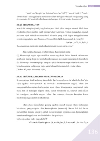 AC301Tamadun Islam
136
*‫بالصبر‬ ‫صوا‬ ‫وتوا‬ ‫بلحق‬ ‫وتواصوا‬ ‫وعملواالصلحت‬ ‫أمنوا‬ ‫الذين‬ ‫األ‬ *‫خسر‬ ‫لفى‬ ‫األنسان‬ ‫ان‬ *‫والعصر‬
“Demi masa * sesungguhnya manusia itu dlam kerugian *kecuali orang-orang yang
beriman dan beramal solehdan berwasiat dengan kebenaran dan kesabaran*”
JIHAD DENGAN SYAITAN
Manakala bahagian jihad yang kedua pula ialah jihad dengan musuh Allah iaitu
syaitan.tiap-tiap muslim wajib mengerjakanya,kerana syaitan merupakan musuh
pertama sejak kehadiran manusia di ala mini yang telah dapat menggelincirkan
nenek moyangiaitu nabi Adam a.s. Firman Allah SWT dalam surah Al- Isra : 53
‫مبينا‬ ‫عدوا‬ ‫لألنسان‬ ‫كان‬ ‫الشيطن‬ ‫.ان‬
“bahawasanya syaitan itu adalah bagi manusia musuh yang nyata”
Ada pun jihad dengan syaitan ini ada dua masalah iaitu:
(a) Memerangi segala tipu muslihat seseorang (baik dalam bentuk tulisan,atau
gambaran ) yang dapat menimbulkan keraguaan atau syak wasangka di dalam hati.
(b) Seterusnya memerangi apa yang ada pada diri seseorang daripada cita-cita dan
kemahuan yang melampaui batas yang telah di tetapkan oleh syariat islam.
( Rukun Al- Jihad . Halaman 38,39 )
JIHAD DENGAN KAUM KAFIR DAN KEMUNGKARAN
Sesungguhnya jihad terhadap kaum kafir dan kemungkaran ini adalah fardhu `ain.
Iaitu apabila musuh-musuh itu berusaha membinasakan negara Islam dan
mengotori kehormatan dan kesucian umat Islam. Sebagaimana yang terjadi pada
masa kini di kalangan negara Islam. Dalam fenomena ini, seluruh umat islam
berkewajipan membela negara Islam dan mempertahankan kesucian kaum
muslimin dengan darah dan hartanya.
Islam akan menyatakan perang apabila musuh-musuh Islam melakukan
kezaliman, penganiayaan dan kemungkaran (maksiat). Dalam hal ini, Islam
mewajibkan kepada umatnya untuk mengenyahkan kezaliman dan kemungkaran
tersebut sehingga kaum muslimin bebas daripadanya.
Ini berdasarkan hadis baginda SAW
‫األيما‬ ‫أضعف‬ ‫وذلك‬ ‫فبقلبه‬ ‫يسطع‬ ‫لم‬ ‫فأن‬ , ‫نه‬ ‫فبلسا‬ ‫يسطع‬ ‫لم‬ ‫فأن‬ ,‫بيده‬ ‫فليغيره‬ ‫منكرا‬ ‫منكم‬ ‫رأى‬ ‫من‬
 