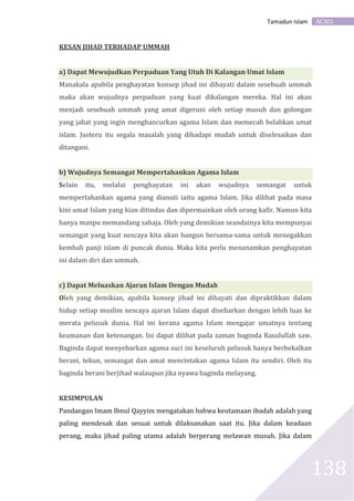 AC301Tamadun Islam
138
KESAN JIHAD TERHADAP UMMAH
a) Dapat Mewujudkan Perpaduan Yang Utuh Di Kalangan Umat Islam
Manakala apabila penghayatan konsep jihad ini dihayati dalam sesebuah ummah
maka akan wujudnya perpaduan yang kuat dikalangan mereka. Hal ini akan
menjadi sesebuah ummah yang amat digeruni oleh setiap musuh dan golongan
yang jahat yang ingin menghancurkan agama Islam dan memecah belahkan umat
islam. Justeru itu segala masalah yang dihadapi mudah untuk diselesaikan dan
ditangani.
b) Wujudnya Semangat Mempertahankan Agama Islam
Selain itu, melalui penghayatan ini akan wujudnya semangat untuk
mempertahankan agama yang dianuti iaitu agama Islam. Jika dilihat pada masa
kini umat Islam yang kian ditindas dan dipermainkan oleh orang kafir. Namun kita
hanya manpu memandang sahaja. Oleh yang demikian seandainya kita mempunyai
semangat yang kuat nescaya kita akan bangun bersama-sama untuk menegakkan
kembali panji islam di puncak dunia. Maka kita perlu menanamkan penghayatan
ini dalam diri dan ummah.
c) Dapat Meluaskan Ajaran Islam Dengan Mudah
Oleh yang demikian, apabila konsep jihad ini dihayati dan dipraktikkan dalam
hidup setiap muslim nescaya ajaran Islam dapat disebarkan dengan lebih luas ke
merata pelusuk dunia. Hal ini kerana agama Islam mengajar umatnya tentang
keamanan dan ketenangan. Ini dapat dilihat pada zaman baginda Rasulullah saw.
Baginda dapat menyebarkan agama suci ini keseluruh pelusuk hanya berbekalkan
berani, tekun, semangat dan amat mencintakan agama Islam itu sendiri. Oleh itu
baginda berani berjihad walaupun jika nyawa baginda melayang.
KESIMPULAN
Pandangan Imam Ibnul Qayyim mengatakan bahwa keutamaan ibadah adalah yang
paling mendesak dan sesuai untuk dilaksanakan saat itu. Jika dalam keadaan
perang, maka jihad paling utama adalah berperang melawan musuh. Jika dalam
 