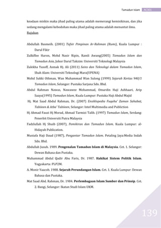 AC301Tamadun Islam
139
keadaan miskin maka jihad paling utama adalah memerangi kemisikinan, dan jika
sedang mengalami kebodohan maka jihad paling utama adalah menuntut ilmu.
Rujukan
Abdullah Basmeih. (2001) Tafsir Pimpinan Ar-Rahman (Rumi), Kuala Lumpur :
Darul Fikir
Zulkiflee Haron, Mohd Nasir Ripin, Ramli Awang(2005) Tamadun Islam dan
Tamadun Asia, Johor Darul Takzim: Universiti Teknologi Malaysia
Zulekha Yusoff, Asmak Hj. Ali (2011) Sains dan Teknologi dalam Tamadun Islam,
Shah Alam: Universiti Teknologi Mara(UPENA)
Mohd Sukki Othman, Wan Muhammad Wan Sulong (1999) Sejarah Kertas 940/1
Tamadun Islam, Selangor: Pustaka Sarjana Sdn. Bhd.
Abdul Rahman Nawas, Nawawee Mohammad, Omardin Haji Ashhaari, Arip
Saaya(1995) Tamadun Islam, Kuala Lumpur: Pustaka Haji Abdul Majid
Hj. Mat Saad Abdul Rahman, Dr. (2007) Ensiklopedia Fuqaha’ Zaman Sahabat,
Tabiieen & Atba’ Tabiieen, Selangor: Intel Multimedia and Publiction
Hj Ahmad Fauzi Hj Morad, Ahmad Tarmizi Talib. (1997) Tamadun Islam, Serdang:
Penerbit Universiti Putra Malaysia
Fadzlullah Hj Shuib (2007), Pemikiran dan Tamadun Islam. Kuala Lumpur: al-
Hidayah Publication.
Mustafa Haji Daud (1987), Pengantar Tamadun Islam. Petaling Jaya:Media Indah
Sdn. Bhd.
Abdullah Jusuh. 1989. Pengenalan Tamadun Islam di Malaysia. Cet. 1. Selangor:
Dewan Bahasa dan Pustaka.
Muhammad Abdul Qadir Abu Faris, Dr. 1987. Hakikat Sistem Politik Islam.
Yogyakarta: PLP2M.
A. Monir Yaacob. 1988. Sejarah Perundangan Islam. Cet. 1. Kuala Lumpur: Dewan
Bahasa dan Pustaka.
Mat Saad Abd. Rahman, Dr. 1984. Perlembagaan Islam Sumber dan Prinsip. Cet.
2. Bangi, Selangor: Ikatan Studi Islam UKM.
 