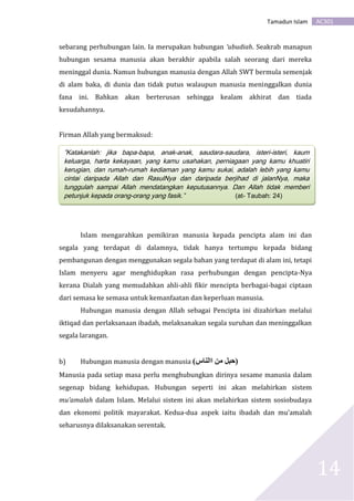 AC301Tamadun Islam
14
sebarang perhubungan lain. Ia merupakan hubungan ‘ubudiah. Seakrab manapun
hubungan sesama manusia akan berakhir apabila salah seorang dari mereka
meninggal dunia. Namun hubungan manusia dengan Allah SWT bermula semenjak
di alam baka, di dunia dan tidak putus walaupun manusia meninggalkan dunia
fana ini. Bahkan akan berterusan sehingga kealam akhirat dan tiada
kesudahannya.
Firman Allah yang bermaksud:
Islam mengarahkan pemikiran manusia kepada pencipta alam ini dan
segala yang terdapat di dalamnya, tidak hanya tertumpu kepada bidang
pembangunan dengan menggunakan segala bahan yang terdapat di alam ini, tetapi
Islam menyeru agar menghidupkan rasa perhubungan dengan pencipta-Nya
kerana Dialah yang memudahkan ahli-ahli fikir mencipta berbagai-bagai ciptaan
dari semasa ke semasa untuk kemanfaatan dan keperluan manusia.
Hubungan manusia dengan Allah sebagai Pencipta ini dizahirkan melalui
iktiqad dan perlaksanaan ibadah, melaksanakan segala suruhan dan meninggalkan
segala larangan.
b) Hubungan manusia dengan manusia (‫االناس‬ ‫من‬ ‫)حبل‬
Manusia pada setiap masa perlu menghubungkan dirinya sesame manusia dalam
segenap bidang kehidupan. Hubungan seperti ini akan melahirkan sistem
mu’amalah dalam Islam. Melalui sistem ini akan melahirkan sistem sosiobudaya
dan ekonomi politik mayarakat. Kedua-dua aspek iaitu ibadah dan mu’amalah
seharusnya dilaksanakan serentak.
”Katakanlah: jika bapa-bapa, anak-anak, saudara-saudara, isteri-isteri, kaum
keluarga, harta kekayaan, yang kamu usahakan, perniagaan yang kamu khuatiri
kerugian, dan rumah-rumah kediaman yang kamu sukai, adalah lebih yang kamu
cintai daripada Allah dan RasulNya dan daripada berjihad di jalanNya, maka
tunggulah sampai Allah mendatangkan keputusannya. Dan Allah tidak memberi
petunjuk kepada orang-orang yang fasik.” (at- Taubah: 24)
 