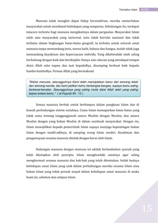 AC301Tamadun Islam
15
Manusia tidak mungkin dapat hidup bersendirian, mereka memerlukan
masyarakat untuk menikmati kehidupan yang sempurna. Sehubungan itu, terdapat
tatacara tertentu bagi manusia mengikutinya dalam pergaulan. Masyarakat Islam
ialah satu masyarakat yang universal, iaitu tidak bersifat nasional dan tidak
terbatas dalam lingkungan batas-batas geografi. Ia terbuka untuk seluruh umat
manusia tanpa memandang jenis, warna kulit, bahasa dan bangsa, malah tidak juga
memandang keyakinan dan kepercayaan individu. Yang dikehendaki ialah saling
berhubung dengan baik dan berdisiplin. Hanya satu ukuran yang mendapat tempat
disisi Allah iaitu taqwa dan taat kepadaNya, disamping berbuat baik kepada
hamba-hambaNya. Firman Allah yang bermaksud:
Semua manusia berhak untuk berhimpun dalam pangkuan Islam dan di
bawah perlindungan sistem sosialnya. Cuma Islam memaparkan batas-batas yang
tidak sama tentang tanggungjawab antara Muslim dengan Muslim, dan antara
Muslim dengan yang bukan Muslim di dalam sesebuah masyarakat. Dengan itu,
Islam mewajibkan kepada pemerintah Islam supaya menjaga kepentingan bukan
Islam dengan seadil-adilnya, di samping orang Islam sendiri. Kezaliman dan
penganiayaan sesama manusia ditolak dengan keras oleh Islam.
Hubungan manusia dengan manusia ini adalah berlandaskan syariah yang
telah ditetapkan oleh pencipta. Islam menghendaki umatnya agar saling
menghormati sesama manusia dan hak-hak yang telah ditentukan. Inilah budaya
kehidupan umat Islam yang unik dalam perhubungan mereka sesama Islam atau
bukan Islam yang tidak pernah wujud dalam kehidupan umat manusia di muka
bumi ini, sebelum dan selepas Islam.
”Wahai manusia, sesungguhnya Kami telah menciptakan kamu dari seorang lelaki
dan seorang wanita, lalu kami jadikan kamu berbangsa-bangsa, supaya kamu saling
berkenal-kenalan. Sesungguhnya yang paling mulia disisi Allah ialah yang paling
taqwa antara kamu.” ( al Hujurat 49 : 13 )
 