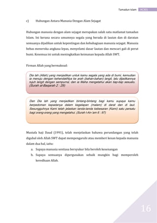 AC301Tamadun Islam
16
c) Hubungan Antara Manusia Dengan Alam Sejagat
Hubungan manusia dengan alam sejagat merupakan salah satu matlamat tamadun
Islam. Ini kerana secara umumnya segala yang berada di lautan dan di daratan
semuanya dijadikan untuk kepentingan dan kebahagiaan manusia sejagat. Manusia
bebas meneroka angkasa lepas, menyelami dasar lautan dan mencari gali di perut
bumi. Kesemua ini untuk meningkatkan keimanan kepada Allah SWT.
Firman Allah yang bermaksud:
Firman Allah yang bermaksud:
Mustafa haji Daud (1991), telah menjelaskan bahawa perundangan yang telah
digubal oleh Allah SWT dapat mempengaruhi atau memberi kesan kepada manusia
dalam dua hal, iaitu:
a. Supaya manusia sentiasa bersyukur bila beroleh kesenangan
b. Supaya semuanya dipergunakan sebaik mungkin bagi memperoleh
keredhaan Allah.
Dia lah (Allah) yang menjadikan untuk kamu segala yang ada di bumi, kemudian
ia menuju dengan kehendakNya ke arah (bahan-bahan) langit, lalu dijadikannya
tujuh langit dengan sempurna; dan ia Maha mengetahui akan tiap-tiap sesuatu.
(Surah al-Baqarah 2 : 29)
Dan Dia lah yang menjadikan bintang-bintang bagi kamu supaya kamu
berpedoman kepadanya dalam kegelapan (malam) di darat dan di laut.
Sesungguhnya Kami telah jelaskan tanda-tanda kebesaran (Kami) satu persatu
bagi orang-orang yang mengetahui. (Surah l-An-‘am 6 : 97)
 