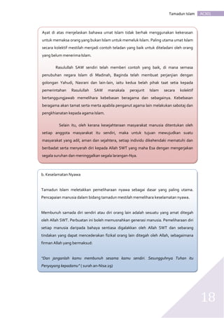 AC301Tamadun Islam
18
b. b. Keselamatan Nyawa
Tamadun Islam meletakkan pemeliharaan nyawa sebagai dasar yang paling utama.
Pencapaian manusia dalam bidang tamadun mestilah memelihara keselamatan nyawa.
Membunuh samada diri sendiri atau diri orang lain adalah sesuatu yang amat ditegah
oleh Allah SWT. Perbuatan ini boleh memusnahkan generasi manusia. Pemeliharaan diri
setiap manusia daripada bahaya sentiasa digalakkan oleh Allah SWT dan sebarang
tindakan yang dapat mencederakan fizikal orang lain ditegah oleh Allah, sebagaimana
firman Allah yang bermaksud:
“Dan janganlah kamu membunuh sesama kamu sendiri. Sesungguhnya Tuhan itu
Penyayang kepadamu” ( surah an-Nisa:29)
Ayat di atas menjelaskan bahawa umat Islam tidak berhak menggunakan kekerasan
untuk memaksa orang yang bukan Islam untuk memeluk Islam. Paling utama umat Islam
secara kolektif mestilah menjadi contoh teladan yang baik untuk diteladani oleh orang
yang belum menerima Islam.
Rasulullah SAW sendiri telah memberi contoh yang baik, di mana semasa
penubuhan negara Islam di Madinah, Baginda telah membuat perjanjian dengan
golongan Yahudi, Nasrani dan lain-lain, iaitu kedua belah pihak taat setia kepada
pemerintahan Rasulullah SAW manakala perajurit Islam secara kolektif
bertanggungjawab memelihara kebebasan beragama dan sebagainya. Kebebasan
beragama akan tamat serta merta apabila penganut agama lain melakukan sabotaj dan
pengkhianatan kepada agama Islam.
Selain itu, oleh kerana kesejahteraan masyarakat manusia ditentukan oleh
setiap anggota masyarakat itu sendiri, maka untuk tujuan mewujudkan suatu
masyarakat yang adil, aman dan sejahtera, setiap individu dikehendaki mematuhi dan
beribadat serta menyerah diri kepada Allah SWT yang maha Esa dengan mengerjakan
segala suruhan dan meninggalkan segala larangan-Nya.
 