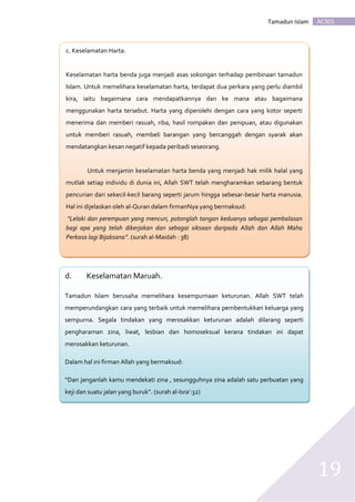 AC301Tamadun Islam
19
c. c. Keselamatan Harta.
Keselamatan harta benda juga menjadi asas sokongan terhadap pembinaan tamadun
Islam. Untuk memelihara keselamatan harta, terdapat dua perkara yang perlu diambil
kira, iaitu bagaimana cara mendapatkannya dan ke mana atau bagaimana
menggunakan harta tersebut. Harta yang diperolehi dengan cara yang kotor seperti
menerima dan memberi rasuah, riba, hasil rompakan dan penipuan, atau digunakan
untuk memberi rasuah, membeli barangan yang bercanggah dengan syarak akan
mendatangkan kesan negatif kepada peribadi seseorang.
Untuk menjamin keselamatan harta benda yang menjadi hak milik halal yang
mutlak setiap individu di dunia ini, Allah SWT telah mengharamkan sebarang bentuk
pencurian dari sekecil-kecil barang seperti jarum hingga sebesar-besar harta manusia.
Hal ini dijelaskan oleh al-Quran dalam firmanNya yang bermaksud:
“Lelaki dan perempuan yang mencuri, potonglah tangan keduanya sebagai pembalasan
bagi apa yang telah dikerjakan dan sebagai siksaan daripada Allah dan Allah Maha
Perkasa lagi Bijaksana”. (surah al-Maidah : 38)
d. Keselamatan Maruah.
Tamadun Islam berusaha memelihara kesempurnaan keturunan. Allah SWT telah
memperundangkan cara yang terbaik untuk memelihara pembentukkan keluarga yang
sempurna. Segala tindakan yang merosakkan keturunan adalah dilarang seperti
pengharaman zina, liwat, lesbian dan homoseksual kerana tindakan ini dapat
merosakkan keturunan.
Dalam hal ini firman Allah yang bermaksud:
“Dan janganlah kamu mendekati zina , sesungguhnya zina adalah satu perbuatan yang
keji dan suatu jalan yang buruk”. (surah al-Isra’:32)
 