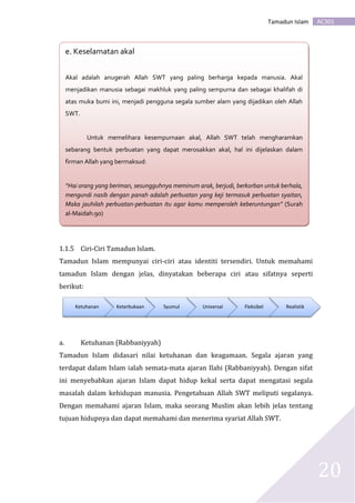 AC301Tamadun Islam
20
1.1.5 Ciri-Ciri Tamadun lslam.
Tamadun Islam mempunyai ciri-ciri atau identiti tersendiri. Untuk memahami
tamadun Islam dengan jelas, dinyatakan beberapa ciri atau sifatnya seperti
berikut:
a. Ketuhanan (Rabbaniyyah)
Tamadun Islam didasari nilai ketuhanan dan keagamaan. Segala ajaran yang
terdapat dalam Islam ialah semata-mata ajaran Ilahi (Rabbaniyyah). Dengan sifat
ini menyebabkan ajaran Islam dapat hidup kekal serta dapat mengatasi segala
masalah dalam kehidupan manusia. Pengetahuan Allah SWT meliputi segalanya.
Dengan memahami ajaran Islam, maka seorang Muslim akan lebih jelas tentang
tujuan hidupnya dan dapat memahami dan menerima syariat Allah SWT.
Ketuhanan Keterbukaan Syumul Universal Fleksibel Realistik
d. e. Keselamatan akal
Akal adalah anugerah Allah SWT yang paling berharga kepada manusia. Akal
menjadikan manusia sebagai makhluk yang paling sempurna dan sebagai khalifah di
atas muka bumi ini, menjadi pengguna segala sumber alam yang dijadikan oleh Allah
SWT.
Untuk memelihara kesempurnaan akal, Allah SWT telah mengharamkan
sebarang bentuk perbuatan yang dapat merosakkan akal, hal ini dijelaskan dalam
firman Allah yang bermaksud:
“Hai orang yang beriman, sesungguhnya meminum arak, berjudi, berkorban untuk berhala,
mengundi nasib dengan panah adalah perbuatan yang keji termasuk perbuatan syaitan,
Maka jauhilah perbuatan-perbuatan itu agar kamu memperoleh keberuntungan” (Surah
al-Maidah:90)
 