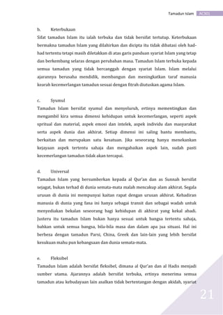 AC301Tamadun Islam
21
b. Keterbukaan
Sifat tamadun Islam itu ialah terbuka dan tidak bersifat tertutup. Keterbukaan
bermakna tamadun Islam yang dilahirkan dan dicipta itu tidak dibatasi oleh had-
had tertentu tetapi masih diletakkan di atas garis panduan syariat Islam yang tetap
dan berkembang selaras dengan perubahan masa. Tamadun Islam terbuka kepada
semua tamadun yang tidak bercanggah dengan syariat Islam. Islam melalui
ajarannya berusaha mendidik, membangun dan meningkatkan taraf manusia
kearah kecemerlangan tamadun sesuai dengan fitrah diutuskan agama Islam.
c. Syumul
Tamadun Islam bersifat syumul dan menyeluruh, ertinya mementingkan dan
mengambil kira semua dimensi kehidupan untuk kecemerlangan, seperti aspek
spritual dan material, aspek emosi dan intelek, aspek individu dan masyarakat
serta aspek dunia dan akhirat. Setiap dimensi ini saling bantu membantu,
berkaitan dan merupakan satu kesatuan. Jika seseorang hanya menekankan
kejayaan aspek tertentu sahaja dan mengabaikan aspek lain, sudah pasti
kecemerlangan tamadun tidak akan tercapai.
d. Universal
Tamadun Islam yang bersumberkan kepada al Qur’an dan as Sunnah bersifat
sejagat, bukan terhad di dunia semata-mata malah mencakup alam akhirat. Segala
urusan di dunia ini mempunyai kaitan rapat dengan urusan akhirat. Kehadiran
manusia di dunia yang fana ini hanya sebagai transit dan sebagai wadah untuk
menyediakan bekalan seseorang bagi kehidupan di akhirat yang kekal abadi.
Justeru itu tamadun Islam bukan hanya sesuai untuk bangsa tertentu sahaja,
bahkan untuk semua bangsa, bila-bila masa dan dalam apa jua situasi. Hal ini
berbeza dengan tamadun Parsi, China, Greek dan lain-lain yang lebih bersifat
kesukuan mahu pun kebangsaan dan dunia semata-mata.
e. Fleksibel
Tamadun Islam adalah bersifat fleksibel, dimana al Qur’an dan al Hadis menjadi
sumber utama. Ajarannya adalah bersifat terbuka, ertinya menerima semua
tamadun atau kebudayaan lain asalkan tidak bertentangan dengan akidah, syariat
 