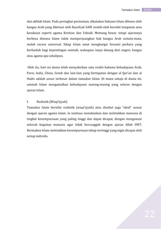 AC301Tamadun Islam
22
dan akhlak Islam. Pada peringkat permulaan, dikatakan bahawa Islam dibawa oleh
bangsa Arab yang diketuai oleh RasulLah SAW seolah-olah bersifat tempatan atau
kesukuan seperti agama Kristian dan Yahudi. Memang benar, tetapi ajarannya
berbeza dimana Islam tidak memperjuangkan hak bangsa Arab semata-mata,
malah secara universal. Sikap Islam amat menghargai Sesuatu perkara yang
berfaedah bagi kepentingan ummah, walaupun ianya datang dari negeri, bangsa
atau agama apa sekalipun.
Oleh itu, hari ini dunia telah menyaksikan satu realiti bahawa kebudayaan Arab,
Parsi, India, China, Greek dan lain-lain yang bertepatan dengan al Qur’an dan al
Hadis adalah unsur terbesar dalam tamadun Islam. Di mana sahaja di dunia ini,
ummah Islam mengamalkan kebudayaan masing-masing yang selaras dengan
ajaran Islam.
f. Realistik (Waqi’iyyah)
Tamadun Islam bersifat realistik (waqi’iyyah) atau disebut juga “ideal” sesuai
dengan ajaran agama Islam. Ia sentiasa menekankan dan meletakkan manusia di
tingkat kesempurnaan yang paling tinggi dan dapat dicapai, dengan mengawasi
seluruh kegiatan manusia agar tidak bercanggah dengan ajaran Allah SWT.
Bermakna Islam meletakkan kesempurnaan tahap tertinggi yang ingin dicapai oleh
setiap individu.
 