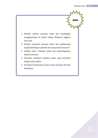 AC301Tamadun Islam
23
1. Berikan definisi tamadun islam dan bandingkan
penggunaannya di dalam bahasa Malaysia, Inggeris
dan Arab.
2. Berikan matlamat tamadun Islam dan implikasinya
kepada kehidupan individu dan masyarakat manusia?
3. Apakah dasar Tamadun Islam dan kepentingannya
kepada manusia.
4. Huraikan matlamat tamadun Islam yang berkaitan
dengan alam sekitar
5. Huraikan keselamatan nyawa, harta, maruah, akal dan
kebebasan
Aktiviti
 