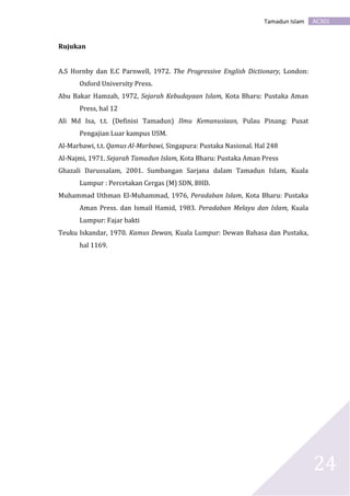AC301Tamadun Islam
24
Rujukan
A.S Hornby dan E.C Parnwell, 1972. The Progressive English Dictionary, London:
Oxford University Press.
Abu Bakar Hamzah, 1972, Sejarah Kebudayaan Islam, Kota Bharu: Pustaka Aman
Press, hal 12
Ali Md Isa, t.t. (Definisi Tamadun) Ilmu Kemanusiaan, Pulau Pinang: Pusat
Pengajian Luar kampus USM.
Al-Marbawi, t.t. Qamus Al-Marbawi, Singapura: Pustaka Nasional. Hal 248
Al-Najmi, 1971. Sejarah Tamadun Islam, Kota Bharu: Pustaka Aman Press
Ghazali Darussalam, 2001. Sumbangan Sarjana dalam Tamadun Islam, Kuala
Lumpur : Percetakan Cergas (M) SDN, BHD.
Muhammad Uthman El-Muhammad, 1976, Peradaban Islam, Kota Bharu: Pustaka
Aman Press. dan Ismail Hamid, 1983. Peradaban Melayu dan Islam, Kuala
Lumpur: Fajar bakti
Teuku Iskandar, 1970. Kamus Dewan, Kuala Lumpur: Dewan Bahasa dan Pustaka,
hal 1169.
 