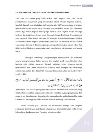 AC301Tamadun Islam
26
2.0 KEMUNCULAN TAMADUN ISLAM DAN PERKEMBANGANNYA
Satu cara dan usaha yang dilaksanakan oleh baginda nabi SAW dalam
pembentukan masyarakat yang bertamadun adalah melalui kegiatan dakwah.
Langkah dakwah yang dilakukan oleh baginda nabi SAW menerusi dua peringkat;
secara sulit dan terang-terangan. Dakwah yang dilakukan secara sulit dilakukan
selama tiga tahun kepada keluarganya sendiri, anak angkat, kaum keluarga
terdekat dan juga teman-teman rapat. Menurut riwayat Ibn Ishaq, Orang pertama
yang memeluk Islam adalah isterinya Siti Khadijah. Manakala dikalangan sahabat
adalah teman karib baginda sendiri iaitu Abu Bakar r.a. beliaulah antara sahabat
yang sangat berjasa di dalam perjuangan memperkembangkan ajaran islam dan
tidak sedikit dikalangan masyarakat arab yang berjaya di islamkan hasil usaha
beliau.
Peringkat seterusnya pengembangan ketamadunan ini dilakukan
secara terang-terangan. Dalam periode ini, langkah awal yang dilakukan oleh
baginda nabi adalah menerusi dakwah terhadap kaum keluarga sendiri
termasuklah Abu Lahab. Pelaksanaan dakwah pada peringkat ini sebenarnya
adalah atas arahan dari Allah SWT menerusi firmanNya dalam surah Al-Syu’ara’
ayat 214-214:


Maksudnya: Dan berilah peringatan serta amaran kepada kaum kerabatmu Yang
dekat.. Dan hendaklah Engkau merendah diri kepada pengikut-pengikutmu dari
orang-orang Yang beriman. Kemudian jika mereka berlaku ingkar kepadaMu, maka
katakanlah: "Sesungguhnya Aku berlepas diri dari apa Yang kamu lakukan!"
Usaha dakwah pada periode ini sebenarnya sebagai satu langkah
permulaan penentangan dari kaum keluarga dan masyarakat arab serta proses
kebangkitan dan kemunculan Tamadun Islam itu sendiri.
 