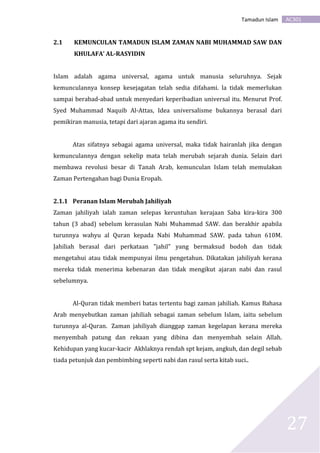 AC301Tamadun Islam
27
2.1 KEMUNCULAN TAMADUN ISLAM ZAMAN NABI MUHAMMAD SAW DAN
KHULAFA’ AL-RASYIDIN
Islam adalah agama universal, agama untuk manusia seluruhnya. Sejak
kemunculannya konsep kesejagatan telah sedia difahami. la tidak memerlukan
sampai berabad-abad untuk menyedari keperibadian universal itu. Menurut Prof.
Syed Muhammad Naquib Al-Attas, Idea universalisme bukannya berasal dari
pemikiran manusia, tetapi dari ajaran agama itu sendiri.
Atas sifatnya sebagai agama universal, maka tidak hairanlah jika dengan
kemunculannya dengan sekelip mata telah merubah sejarah dunia. Selain dari
membawa revolusi besar di Tanah Arab, kemunculan Islam telah memulakan
Zaman Pertengahan bagi Dunia Eropah.
2.1.1 Peranan Islam Merubah Jahiliyah
Zaman jahiliyah ialah zaman selepas keruntuhan kerajaan Saba kira-kira 300
tahun (3 abad) sebelum kerasulan Nabi Muhammad SAW. dan berakhir apabila
turunnya wahyu al Quran kepada Nabi Muhammad SAW. pada tahun 610M.
Jahiliah berasal dari perkataan "jahil" yang bermaksud bodoh dan tidak
mengetahui atau tidak mempunyai ilmu pengetahun. Dikatakan jahiliyah kerana
mereka tidak menerima kebenaran dan tidak mengikut ajaran nabi dan rasul
sebelumnya.
Al-Quran tidak memberi batas tertentu bagi zaman jahiliah. Kamus Bahasa
Arab menyebutkan zaman jahiliah sebagai zaman sebelum Islam, iaitu sebelum
turunnya al-Quran. Zaman jahiliyah dianggap zaman kegelapan kerana mereka
menyembah patung dan rekaan yang dibina dan menyembah selain Allah.
Kehidupan yang kucar-kacir Akhlaknya rendah spt kejam, angkuh, dan degil sebab
tiada petunjuk dan pembimbing seperti nabi dan rasul serta kitab suci..
 