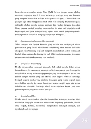 AC301Tamadun Islam
29
benar dan menyampaikan ajaran Allah (SWT). Berbeza dengan zaman sebelum
runtuhnya empangan Maarib di mana terdapatnya beberapa orang nabi dan rasul
yang menyeru masyarakat Arab ke arah agama Allah (SWT). Masyarakat arab
jahiliyah juga tidak menggunakan kitab-kitab suci asal yang diturunkan kepada
nabi-nabi sebelum mereka sebagai panduan dan rujukan daripada kesesatan.
Malah mereka menjadi pengikut memesongkan isi kitab suci terdahulu untuk
kepentingan puak-puak masing-masing. Seperti kaum Yahudi yang mengubah isi
kandungan kitab Taurat dan mengingkari ayat-ayat Allah (SWT)
iii. Sistem pemerintahan yang tidak sistematik
Tidak terdapat satu bentuk kerajaan yang teratur dan mempunyai sistem
pemerintahan yang kukuh. Keseluruhan Semenanjung Arab dikuasai oleh suku
atau puak-puak Arab yang berpecah mengikut sistem kabilah. Sistem politik Arab
Jahiliah tidak seragam. Ia dipengaruhi oleh faktor perbezaan daerah, keturunan
yang memerintah atau kuasa asing yang menjajah.
iv. Keangkuhan dan sombong
Mereka mengamalkan semangat asabiyah. Oleh sebab mereka hidup secara
berkabilah, mereka mempunyai semangat asabiyah yang sangat kuat. Semangat ini
menyebabkan sering berlakunya peperangan yang berpanjangan di antara satu
kabilah dengan kabilah yang lain. Mereka akan segera bertindak sekiranya
terdapat anggota kabilah yang dizalimi. Kehidupan yang secara berpuak-puak,
menyebabkan mereka ini sering berperang sesama sendiri sama ada secara
individu atau kelompok. Tujuannya adalah untuk mendapat kuasa, restu puak,
perlindungan dan pengaruh daripada penjajah
v. Keruntuhan akhlak
Mereka banyak mengamalkan nilai-nilai buruk dalam kehidupan seharian. Nilai-
nilai buruk yang agak ketara ialah seperti suka berperang, pendendam, minum
arak, berjudi, berzina, merompak, mengamalkan semangat asabiyah, dan
membunuh anak perempuan.
 