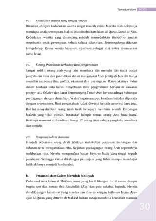 AC301Tamadun Islam
30
vi. Kedudukan wanita yang sangat rendah
Dizaman jahiliyah kedudukan wanita sangat rendah / hina. Mereka malu sekiranya
mendapat anak perempuan. Hal ini jelas disebutkan dalam al-Quran, Surah al-Nahl.
Kedudukan wanita yang dipandang rendah menyebabkan timbulnya amalan
membunuh anak perempuan sebaik sahaja dilahirkan. Sesetengahnya ditanam
hidup-hidup. Kaum wanita biasanya dijadikan sebagai alat untuk memuaskan
nafsu lelaki.
vii. Kurang Penekanan terhadap Ilmu pengetahuan
Sangat sedikit orang arab yang tahu membaca dan menulis dan tiada tradisi
penyebaran ilmu dan pendidikan dalam masyarakat Arab jahiliyah. Mereka hanya
memiliki asas-asas ilmu politik, ekonomi dan perniagaan. Masyarakatnya hidup
dalam keadaan buta huruf. Penyebaran ilmu pengetahuan berlaku di kawasan
pinggir iaitu Selatan dan Barat Semenanjung Tanah Arab kerana adanya hubungan
perdagangan dengan dunia luar. Walau bagaimanapun, keadaan ini tidak dipraktis
dengan sepenuhnya. Ilmu pengetahuan tidak diwarisi kepada generasi baru juga.
Hal ini menyebabkan orang Arab tidak berupaya membina semula Empangan
Maarib yang telah runtuh. Dikatakan hampir semua orang Arab buta huruf.
Buktinya menurut al-Baladhuri, hanya 17 orang Arab sahaja yang tahu membaca
dan menulis
viii. Penipuan dalam ekonomi
Menjadi kebiasaan orang Arab Jahiliyah melakukan penipuan timbangan dan
sukatan serta mengamalkan riba. Kegiatan perdagangan orang Arab sepenuhnya
melibatkan riba. Mereka mengenakan kadar bayaran balik yang tinggi kepada
peminjam. Sehingga ramai dikalangan peminjam yang tidak mampu membayar
balik akhirnya menjadi hamba abdi.
b. Peranan Islam Dalam Merubah Jahiliyah
Pada awal usia Islam di Makkah, umat yang kecil bilangan itu di susun dengan
begitu rapi dan kemas oleh Rasulullah SAW. dan para sahabat baginda. Mereka
dididik dengan keimanan yang mantap dan disertai dengan keilmuan Islam. Ayat-
ayat Al-Quran yang diturun di Makkah bukan sahaja membina keimanan manusia
 